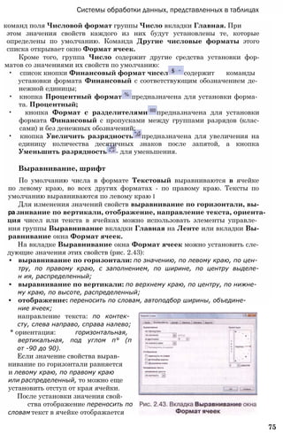 Системы обработки данных, представленных в таблицах
команд поля Числовой формат группы Число вкладки Главная. При
этом значения свойств каждого из них будут установлены те, которые
определены по умолчанию. Команда Другие числовые форматы этого
списка открывает окно Формат ячеек.
Кроме того, группа Число содержит другие средства установки фор-
матов со значениями их свойств по умолчанию:
• список кнопки Финансовый формат чисел содержит команды
установки формата Финансовый с соответствующим обозначением де­
нежной единицы;
• кнопка Процентный формат предназначена для установки форма­
та. Процентный;
• кнопка Формат с разделителями предназначена для установки
формата Финансовый с пропусками между группами разрядов (клас-
сами) и без денежных обозначений;
• кнопка Увеличить разрядность предназначена для увеличения на
единицу количества десятичных знаков после запятой, а кнопка
Уменьшить разрядность - для уменьшения.
Выравнивание, шрифт
По умолчанию числа в формате Текстовый выравниваются в ячейке
по левому краю, во всех других форматах - по правому краю. Тексты по
умолчанию выравниваются по левому краю і
Для изменения значений свойств выравнивание по горизонтали, вы-
ра зннвание по вертикали, отображение, направление текста, ориента-
ция чисел или текста в ячейках можно использовать элементы управле­
ння группы Выравнивание вкладки Главная на Ленте или вкладки Вы-
равнивание окна Формат ячеек.
На вкладке Выравнивание окна Формат ячеек можно установить сле-
дующие значения этих свойств (рис. 2.43):
• выравнивание по горизонтали: по значению, по левому краю, по цен­
тру, по правому краю, с заполнением, по ширине, по центру выделе-
н ия, распределенный;
• выравнивание по вертикали: по верхнему краю, по центру, по нижне­
му краю, по высоте, распределенный;
• отображение: переносить по словам, автоподбор ширины, объедине­
ние ячеек;
направление текста: по контек­
сту, слева направо, справа налево;
* ориентация: горизонтальная,
вертикалъная, под углом п° (п
от -90 до 90).
Если значение свойства вырав-
нивание по горизонтали равняется
и левому краю, по правому краю
или распределенный, то можно еще
установить отступ от края ячейки.
После установки значения свой-
ства отображение переносить по
словам текст в ячейке отображается
75
 
