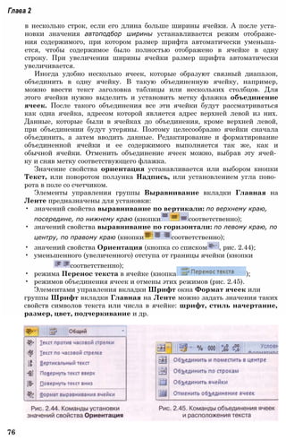 Глава 2
в несколько строк, если его длина больше ширины ячейки. А после уста­
новки значения автоподбор ширины устанавливается режим отображе­
ния содержимого, при котором размер шрифта автоматически уменьша­
ется, чтобы содержимое было полностью отображено в ячейке в одну
строку. При увеличении ширины ячейки размер шрифта автоматически
увеличивается.
Иногда удобно несколько ячеек, которые образуют связный диапазон,
объединить в одну ячейку. В такую объединенную ячейку, например,
можно ввести текст заголовка таблицы или нескольких столбцов. Для
этого ячейки нужно выделить и установить метку флажка объединение
ячеек. После такого объединения все эти ячейки будут рассматриваться
как одна ячейка, адресом которой является адрес верхней левой из них.
Данные, которые были в ячейках до объединения, кроме верхней левой,
при объединении будут утеряны. Поэтому целесообразно ячейки сначала
объединить, а затем вводить данные. Редактирование и форматирование
объединенной ячейки и ее содержимого выполняется так же, как и
обычной ячейки. Отменить объединение ячеек можно, выбрав эту ячей­
ку и сняв метку соответствующего флажка.
Значение свойства ориентация устанавливается или выбором кнопки
Текст, или поворотом ползунка Надпись, или установлением угла пово­
рота в поле со счетчиком.
Элементы управления группы Выравнивание вкладки Главная на
Ленте предназначены для установки:
• значений свойства выравнивание по вертикали: по верхнему краю,
посередине, по нижнему краю (кнопки соответственно);
• значений свойства выравнивание по горизонтали: по левому краю, по
центру, по правому краю (кнопки соответственно);
• значений свойства Ориентация (кнопка со списком , рис. 2.44);
• уменьшенного (увеличенного) отступа от границы ячейки (кнопки
соответственно);
• режима Перенос текста в ячейке (кнопка );
• режимов объединения ячеек и отмены этих режимов (рис. 2.45).
Элементами управления вкладки Шрифт окна Формат ячеек или
группы Шрифт вкладки Главная на Ленте можно задать значения таких
свойств символов текста или числа в ячейке: шрифт, стиль начертание,
размер, цвет, подчеркивание и др.
76
 