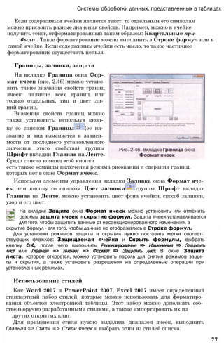 Системы обработки данных, представленных в таблицах
Если содержимым ячейки является текст, то отдельным его символам
можно присвоить разные значения свойств. Например, можно в ячейке
получить текст, отформатированный таким образом: Квартальные при-
были . Такое форматирование можно выполнить в Строке формул или в
самой ячейке. Если содержимым ячейки есть число, то такое частичное
форматирование осуществить нельзя.
Границы, заливка, защита
На вкладке Граница окна Фор­
мат ячеек (рис. 2.46) можно устано-
вить такие значения свойств границ
ячеек: наличие всех границ или
только отдельных, тип и цвет ли­
ний границ.
Значения свойств границ можно
также установить, используя кноп­
ку со списком Границы (ее на­
звание и вид изменяется в зависи­
мости от последнего установленного
значения этого свойства) группы
Шрифт вкладки Главная на Ленте.
Среди списка команд этой кнопки
есть также команды включения режима рисования и стирания границ,
которых нет в окне Формат ячеек.
Используя элементы управления вкладки Заливка окна Формат яче­
ек или кнопку со списком Цвет заливки группы Шрифт вкладки
Главная на Ленте, можно установить цвет фона ячейки, способ заливки,
узор и его цвет.
На вкладке Защита окна Формат ячеек можно установить или отменить
режимы защита ячеек и скрытие формул. Защита ячеек устанавливается
для того, чтобы защитить данные от несанкционированного изменения, а
скрытие формул - для того, чтобы данные не отображались в Строке формул.
Для установки режимов защиты и скрытия нужно поставить метки соответ­
ствующих флажков: Защищаемая ячейка и Скрыть формулы, выбрать
кнопку ОК, после чего выполнить Рецензирование => Изменения => Защитить
лист или Главная => Ячейки => Формат => Защитить лист. В окне Защита
листа, которое откроется, можно установить пароль для снятия режимов защи­
ты и скрытия, а также установить разрешения на определенные операции при
установленных режимах.
Использование стилей
Как Word 2007 и PowerPoint 2007, Excel 2007 имеет определенный
стандартный набор стилей, которые можно использовать для форматиро­
вания объектов электронной таблицы. Этот набор можно дополнять соб­
ственноручно разработанными стилями, а также импортировать их из
друтих открытых книг.
Для применения стиля нужно выделить диапазон ячеек, выполнить
Главная => Стили => Стили ячеек и выбрать один из стилей списка.
77
 