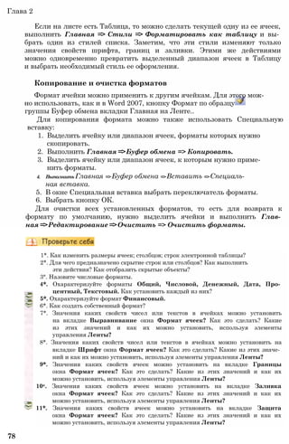 Глава 2
Если на листе есть Таблица, то можно сделать текущей одну из ее ячеек,
выполнить Главная => Стили => Форматировать как таблицу и вы­
брать один из стилей списка. Заметим, что эти стили изменяют только
значения свойств шрифта, границ и заливки. Этими же действиями
можно одновременно превратить выделенный диапазон ячеек в Таблицу
и выбрать необходимый стиль ее оформления.
Копирование и очистка форматов
Формат ячейки можно применить к другим ячейкам. Для этого мож­
но использовать, как и в Word 2007, кнопку Формат по образцу
группы Буфер обмена вкладки Главная на Ленте..
Для копирования формата можно также использовать Специальную
вставку:
1. Выделить ячейку или диапазон ячеек, форматы которых нужно
скопировать.
2. Выполнить Главная =>Буфер обмена => Копировать.
3. Выделить ячейку или диапазон ячеек, к которым нужно приме­
нить форматы.
4. ВыполнитьГлавная =>Буфер обмена =>Вставить =>Специаль­
ная вставка.
5. В окне Специальная вставка выбрать переключатель форматы.
6. Выбрать кнопку ОК.
Для очистки всех установленных форматов, то есть для возврата к
формату по умолчанию, нужно выделить ячейки и выполнить Глав­
ная =>Редактирование =>Очистить => Очистить форматы.
1*. Как изменить размеры ячеек; столбцов; строк электронной таблицы?
2*. Для чего предназначено скрытие строк или столбцов? Как выполнить
эти действия? Как отобразить скрытые объекты?
3°. Назовите числовые форматы.
4*. Охарактеризуйте форматы Общий, Числовой, Денежный, Дата, Про­
центный, Текстовый. Как установить каждый из них?
5*. Охарактеризуйте формат Финансовый.
6*. Как создать собственный формат?
7*. Значения каких свойств чисел или текстов в ячейках можно установить
на вкладке Выравнивание окна Формат ячеек? Как это сделать? Какие
из этих значений и как их можно установить, используя элементы
управления Ленты?
8*. Значения каких свойств чисел или текстов в ячейках можно установить на
вкладке Шрифт окна Формат ячеек? Как это сделать? Какие из этих значе­
ний и как их можно установить, используя элементы управления Ленты?
9*. Значения каких свойств ячеек можно установить на вкладке Границы
окна Формат ячеек? Как это сделать? Какие из этих значений и как их
можно установить, используя элементы управления Ленты?
10е. Значения каких свойств ячеек можно установить на вкладке Заливка
окна Формат ячеек? Как это сделать? Какие из этих значений и как их
можно установить, используя элементы управления Ленты?
11*. Значения каких свойств ячеек можно установить на вкладке Защита
окна Формат ячеек? Как это сделать? Какие из этих значений и как их
можно установить, используя элементы управления Ленты?
78
 
