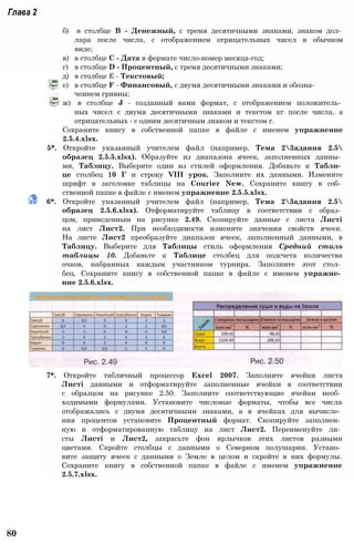 Глава 2
б) в столбце В - Денежный, с тремя десятичными знаками, знаком дол­
лара после числа, с отображением отрицательных чисел в обычном
виде;
в) в столбце С - Дата в формате число-номер месяца-год;
г) в столбце D - Процентный, с тремя десятичными знаками;
д) в столбце Е - Текстовый;
е) в столбце F - Финансовый, с двумя десятичными знаками и обозна­
чением гривны;
ж) в столбце J - созданный вами формат, с отображением положитель­
ных чисел с двумя десятичными знаками и текстом кг после числа, а
отрицательных - с одним десятичным знаком и текстом г.
Сохраните книгу в собственной папке в файле с именем упражнение
2.5.4.xlsx.
5*. Откройте указанный учителем файл (например, Тема 23адания 2.5
образец 2.5.5.xlsx). Образуйте из диапазона ячеек, заполненных данны­
ми, Таблицу. Выберите один из стилей оформления. Добавьте к Табли­
це столбец 10 Г и строку VIII урок. Заполните их данными. Измените
шрифт в заголовке таблицы на Courier New. Сохраните книгу в соб­
ственной папке в файле с именем упражнение 2.5.5.xlsx.
6*. Откройте указанный учителем файл (например, Тема 23адания 2.5
образец 2.5.6.xlsx). Отформатируйте таблицу в соответствии с образ­
цом, приведенным на рисунке 2.49. Скопируйте данные с листа Листі
на лист Лист2. При необходимости измените значения свойств ячеек.
На листе Лист2 преобразуйте диапазон ячеек, заполненный данными, в
Таблицу. Выберите для Таблицы стиль оформления Средний стиль
таблицы 10. Добавьте к Таблице столбец для подсчета количества
очков, набранных каждым участником турнира. Заполните этот стол­
бец. Сохраните книгу в собственной папке в файле с именем упражне­
ние 2.5.6.xlsx.
7*. Откройте табличный процессор Excel 2007. Заполните ячейки листа
Листі данными и отформатируйте заполненные ячейки в соответствии
с образцом на рисунке 2.50. Заполните соответствующие ячейки необ­
ходимыми формулами. Установите числовые форматы, чтобы все числа
отображались с двумя десятичными знаками, а в ячейках для вычисле­
ния процентов установите Процентный формат. Скопируйте заполнен­
ную и отформатированную таблицу на лист Лист2. Переименуйте ли­
сты Листі и Лист2, закрасьте фон ярлычков этих листов разными
цветами. Скройте столбцы с данными о Северном полушарии. Устано­
вите защиту ячеек с данными о Земле в целом и скройте в них формулы.
Сохраните книгу в собственной папке в файле с именем упражнение
2.5.7.xlsx.
80
 