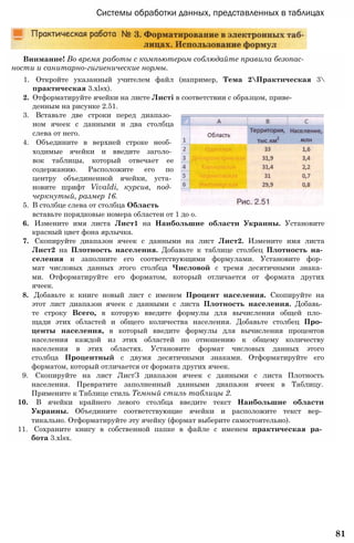 Системы обработки данных, представленных в таблицах
Внимание! Во время работы с компьютером соблюдайте правила безопас­
ности и санитарно-гигиенические нормы.
1. Откройте указанный учителем файл (например, Тема 2Практическая 3
практическая 3.xlsx).
2. Отформатируйте ячейки на листе Листі в соответствии с образцом, приве­
денным на рисунке 2.51.
3. Вставьте две строки перед диапазо­
ном ячеек с данными и два столбца
слева от него.
4. Объедините в верхней строке необ­
ходимые ячейки и введите заголо­
вок таблицы, который отвечает ее
содержанию. Расположите его по
центру объединенной ячейки, уста­
новите шрифт Vivaldi, курсив, под­
черкнутый, размер 16.
5. В столбце слева от столбца Область
вставьте порядковые номера областеи от 1 до о.
6. Измените имя листа Лист1 на Наибольшие области Украины. Установите
красный цвет фона ярлычка.
7. Скопируйте диапазон ячеек с данными на лист Лист2. Измените имя листа
Лист2 на Плотность населения. Добавьте к таблице столбец Плотность на­
селения и заполните его соответствующими формулами. Установите фор­
мат числовых данных этого столбца Числовой с тремя десятичными знака­
ми. Отформатируйте его форматом, который отличается от формата других
ячеек.
8. Добавьте к книге новый лист с именем Процент населения. Скопируйте на
этот лист диапазон ячеек с данными с листа Плотность населения. Добавь­
те строку Всего, в которую введите формулы для вычисления общей пло­
щади этих областей и общего количества населения. Добавьте столбец Про­
центы населения, в который введите формулы для вычисления процентов
населения каждой из этих областей по отношению к общему количеству
населения в этих областях. Установите формат числовых данных этого
столбца Процентный с двумя десятичными знаками. Отформатируйте его
форматом, который отличается от формата других ячеек.
9. Скопируйте на лист ЛистЗ диапазон ячеек с данными с листа Плотность
населения. Превратите заполненный данными диапазон ячеек в Таблицу.
Примените к Таблице стиль Темный стиль таблицы 2.
10. В ячейки крайнего левого столбца введите текст Наибольшие области
Украины. Объедините соответствующие ячейки и расположите текст вер­
тикально. Отформатируйте эту ячейку (формат выберите самостоятельно).
11. Сохраните книгу в собственной папке в файле с именем практическая ра­
бота 3.xlsx.
81
 