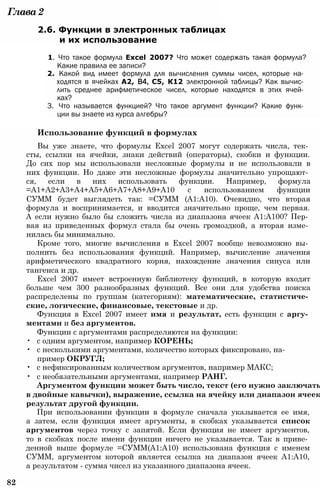 Глава2
2.6. Функции в электронных таблицах
и их использование
1. Что такое формула Excel 2007? Что может содержать такая формула?
Какие правила ее записи?
2. Какой вид имеет формула для вычисления суммы чисел, которые на­
ходятся в ячейках А2, В4, С5, К12 электронной таблицы? Как вычис­
лить среднее арифметическое чисел, которые находятся в этих ячей­
ках?
3. Что называется функцией? Что такое аргумент функции? Какие функ­
ции вы знаете из курса алгебры?
Использование функций в формулах
Вы уже знаете, что формулы Excel 2007 могут содержать числа, тек­
сты, ссылки на ячейки, знаки действий (операторы), скобки и функции.
До сих пор мы использовали несложные формулы и не использовали в
них функции. Но даже эти несложные формулы значительно упрощают­
ся, если в них использовать функции. Например, формула
=А1+А2+А3+А4+А5+А6+А7+А8+А9+А10 с использованием функции
СУММ будет выглядеть так: =СУММ (А1:А10). Очевидно, что вторая
формула и воспринимается, и вводится значительно проще, чем первая.
А если нужно было бы сложить числа из диапазона ячеек А1:А100? Пер­
вая из приведенных формул стала бы очень громоздкой, а вторая изме­
нилась бы минимально.
Кроме того, многие вычисления в Excel 2007 вообще невозможно вы­
полнить без использования функций. Например, вычисление значения
арифметического квадратного корня, нахождение значения синуса или
тангенса и др.
Excel 2007 имеет встроенную библиотеку функций, в которую входят
больше чем 300 разнообразных функций. Все они для удобства поиска
распределены по группам (категориям): математические, статистиче­
ские, логические, финансовые, текстовые и др.
Функция в Excel 2007 имеет имя и результат, есть функции с аргу­
ментами и без аргументов.
Функции с аргументами распределяются на функции:
• с одним аргументом, например КОРЕНЬ;
• с несколькими аргументами, количество которых фиксировано, на­
пример ОКРУГЛ;
• с нефиксированным количеством аргументов, например МАКС;
• с необязательными аргументами, например РАНГ.
Аргументом функции может быть число, текст (его нужно заключать
в двойные кавычки), выражение, ссылка на ячейку или диапазон ячеек
результат другой функции.
При использовании функции в формуле сначала указывается ее имя,
а затем, если функция имеет аргументы, в скобках указывается список
аргументов через точку с запятой. Если функция не имеет аргументов,
то в скобках после имени функции ничего не указывается. Так в приве­
денной выше формуле =СУММ(А1:А10) использована функция с именем
СУММ, аргументом которой является ссылка на диапазон ячеек А1:А10,
а результатом - сумма чисел из указанного диапазона ячеек.
82
 