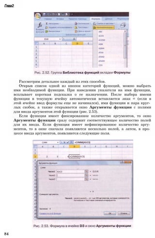 Глава2
Рассмотрим детальнее каждый из этих способов.
Открыв список одной из кнопок категорий функций, можно выбрать
имя необходимой функции. При наведении указателя на имя функции,
всплывает короткая подсказка о ее назначении. После выбора имени
функции в текущую ячейку автоматически вставляется знак = (если в
этой ячейке ввод формулы еще не начинался), имя функции и пара круг­
лых скобок, а также открывается окно Аргументы функции с полями
для ввода аргументов этой функции (рис. 2.53).
Если функция имеет фиксированное количество аргументов, то окно
Аргументы функции сразу содержит соответствующее количество полей
для их ввода. Если функция имеет нефиксированное количество аргу­
ментов, то в окне сначала появляются несколько полей, а затем, в про­
цессе ввода аргументов, появляются следующие поля.
84
 