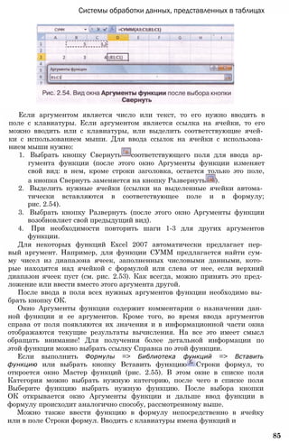 Системы обработки данных, представленных в таблицах
Если аргументом является число или текст, то его нужно вводить в
поле с клавиатуры. Если аргументом является ссылка на ячейки, то его
можно вводить или с клавиатуры, или выделить соответствующие ячей­
ки с использованием мыши. Для ввода ссылок на ячейки с использова­
нием мыши нужно:
1. Выбрать кнопку Свернуть соответствующего поля для ввода ар­
гумента функции (после этого окно Аргументы функции изменяет
свой вид: в нем, кроме строки заголовка, остается только это поле,
а кнопка Свернуть заменяется на кнопку Развернуть ).
2. Выделить нужные ячейки (ссылки на выделенные ячейки автома­
тически вставляются в соответствующее поле и в формулу;
рис. 2.54).
3. Выбрать кнопку Развернуть (после этого окно Аргументы функции
возобновляет свой предыдущий вид).
4. При необходимости повторить шаги 1-3 для других аргументов
функции.
Для некоторых функций Excel 2007 автоматически предлагает пер­
вый аргумент. Например, для функции СУММ предлагается найти сум­
му чисел из диапазона ячеек, заполненных числовыми данными, кото­
рые находятся над ячейкой с формулой или слева от нее, если верхний
диапазон ячеек пуст (см. рис. 2.53). Как всегда, можно принять это пред­
ложение или ввести вместо этого аргумента другой.
После ввода в поля всех нужных аргументов функции необходимо вы­
брать кнопку ОК.
Окно Аргументы функции содержит комментарии о назначении дан­
ной функции и ее аргументов. Кроме того, во время ввода аргументов
справа от поля появляются их значения и в информационной части окна
отображаются текущие результаты вычисления. На все это имеет смысл
обращать внимание! Для получения более детальной информации по
этой функции можно выбрать ссылку Справка по этой функции.
Если выполнить Формулы => Библиотека функций => Вставить
функцию или выбрать кнопку Вставить функцию Строки формул, то
откроется окно Мастер функций (рис. 2.55). В этом окне в списке поля
Категория можно выбрать нужную категорию, после чего в списке поля
Выберите функцию выбрать нужную функцию. После выбора кнопки
ОК открывается окно Аргументы функции и дальше ввод функции в
формулу происходит аналогично способу, рассмотренному выше.
Можно также ввести функцию в формулу непосредственно в ячейку
или в поле Строки формул. Вводить с клавиатуры имена функций и
85
 