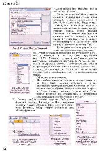 Глава 2
ссылки можно как малыми, так и
большими буквами.
После ввода первой буквы имени
функции открывается список имен
функций, которые начинаются с
этой буквы (рис. 2.56). Ввод следу­
ющей буквы имени будет изменять
список. Для выбора функции из от­
крытого списка нужно дважды
щелкнуть на имени необходимой
функции или установить курсор на
имени функции (при этом всплыва­
ет комментарий о назначении этой
функции) и нажать клавишу Tab.
После того как в формулу вста­
вили имя функции, возле ячейки с
формулой всплывает подсказка по количеству аргу­
ментов функции и по типу этих аргументов
(рис. 2.57). Аргумент, который необходимо ввести
следующим, выделяется полужирно. Аргумент, взя­
тый в квадратные скобки, - необязательный. Как и
в предыдущих случаях, числа и тексты должны вво­
диться с клавиатуры, а ссылки на ячейки можно
вводить как с клавиатуры, так и с использованием
мыши.
Обращаем ваше внимание:
1. При выборе функции из списка кнопки Автосум­
ма (рис. 2.58), которая находится в группе
Библиотека функций вкладки Формулы на Лен­
те, или кнопки Сумма, которая находится в груп­
пе Редактирование вкладки Главная, окно Аргу­
менты функции не открывается, а начинается
ввод функции непосредственно в ячейку.
2. Список любой кнопки группы Библиотека
функций вкладки Формулы на Ленте содержит
команду Другие функции (рис. 2.58) или Вста­
вить функцию, выбор которой открывает окно
Мастер функций.
86
 