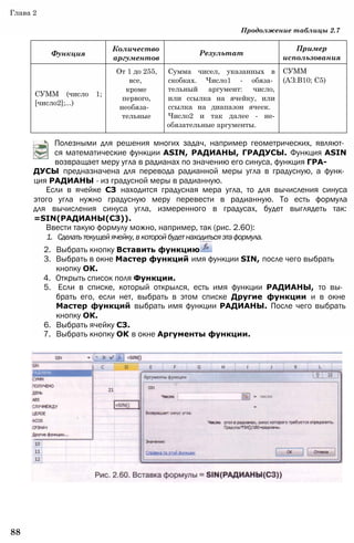 Функция
Количество
аргументов
Результат
Пример
использования
СУММ (число 1;
[число2];...)
От 1 до 255,
все,
кроме
первого,
необяза­
тельные
Сумма чисел, указанных в
скобках. Число1 - обяза­
тельный аргумент: число,
или ссылка на ячейку, или
ссылка на диапазон ячеек.
Число2 и так далее - не-
обязательные аргументы.
СУММ
(АЗ:В10; С5)
Глава 2
Продолжение таблицы 2.7
Полезными для решения многих задач, например геометрических, являют­
ся математические функции ASIN, РАДИАНЫ, ГРАДУСЫ. Функция ASIN
возвращает меру угла в радианах по значению его синуса, функция ГРА­
ДУСЫ предназначена для перевода радианной меры угла в градусную, а функ­
ция РАДИАНЫ - из градусной меры в радианную.
Если в ячейке СЗ находится градусная мера угла, то для вычисления синуса
этого угла нужно градусную меру перевести в радианную. То есть формула
для вычисления синуса угла, измеренного в градусах, будет выглядеть так:
=SIN(РАДИАНЫ(СЗ)).
Ввести такую формулу можно, например, так (рис. 2.60):
1. Сделатьтекущейячейку,вкоторойбудетнаходитьсяэтаформула.
2. Выбрать кнопку Вставить функцию
3. Выбрать в окне Мастер функций имя функции SIN, после чего выбрать
кнопку ОК.
4. Открыть список поля Функции.
5. Если в списке, который открылся, есть имя функции РАДИАНЫ, то вы­
брать его, если нет, выбрать в этом списке Другие функции и в окне
Мастер функций выбрать имя функции РАДИАНЫ. После чего выбрать
кнопку ОК.
6. Выбрать ячейку СЗ.
7. Выбрать кнопку ОК в окне Аргументы функции.
88
 