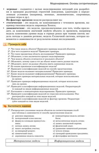 Моделирование. Основы алгоритмизации
• игровые - создаются с целью моделирования ситуаций для разработ­
ки и проверки различных стратегий поведения, адаптации к опреде­
ленным условиям (например, военные, экономические, спортивные,
деловые игры и др.).
По фактору времени модели распределяют на:
• статические - это модели, не изменяющиеся с течением времени, на­
пример гипсовая модель пирамиды Хеопса;
• динамические - это модели, предназначенные для того, чтобы просле­
дить за изменением значений свойств объекта со временем, например
модель изменения уровня воды в горных реках при таянии снегов; мо­
дель погоды в данном регионе; модель Солнечной системы, которая из­
меняется в зависимости от результатов новых исследований.
1°. Что такое модель объекта? Приведите примеры моделей объектов.
2*. Для чего создаются модели? Приведите примеры.
3°. Что такое предметная область исследования? Приведите примеры.
4*. Объясните, в чем заключается процесс моделирования.
5*. Чем модель объекта отличается от реального объекта?
6*. Объясните, почему один и тот же объект может иметь разные модели.
7*. Объясните, могут ли разные объекты иметь одинаковые модели.
8°. По каким признакам классифицируют модели?
9*. Приведите классификацию моделей по способу представления.
10°. Какие модели называют материальными? Приведите примеры.
11°. Какие модели называют информационными? Приведите примеры.
12°. Приведите примеры материальных моделей, которые использовались
на уроках.
13°. Приведите примеры информационных моделей, которые использова­
лись на уроках.
14*. Приведите классификацию информационных моделей. Охарактеризуй­
те каждый из видов информационных моделей.
15*. Расскажите о компьютерном моделировании. Приведите примеры.
16*. Приведите классификацию моделей по отраслям использования. Оха­
рактеризуйте каждый из этих видов моделей.
17*. Приведите классификацию моделей по фактору времени. Охарактери­
зуйте каждый из этих видов моделей.
1*. Распределите указанные модели объектов по соответствующим столб­
цам таблицы в зависимости от способа представления модели:
а) рисунок пирамиды; и) компьютерная модель автомо-
б) начерченный план школы; биля;
в) формула площади прямоуголь- к) металлическая модель атома;
ника; л) запись шахматной партии;
г) нотная запись песни; м) физический опыт;
д) макет застройки участка; н) уравнение химической реакции;
е) кулинарный рецепт; о) чучело птицы;
ж) химический опыт; п) сценарий проведения праздника;
з) деревянная модель самолета; р) фотография местности.
9
Материальные модели Информационные модели
 