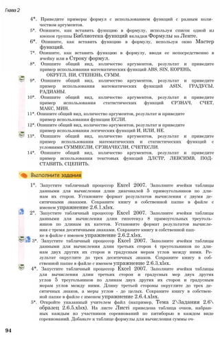 Глава2
4*. Приведите примеры формул с использованием функций с разным коли­
чеством аргументов.
5*. Опишите, как вставить функцию в формулу, используя список одной из
кнопок группы Библиотека функций вкладки Формулы на Ленте.
6*. Опишите, как вставить функцию в формулу, используя окно Мастер
функций.
7*. Опишите, как вставить функцию в формулу, вводя ее непосредственно в
ячейку или в Строку формул.
8*. Опишите общий вид, количество аргументов, результат и приведите
пример использования математических функций ABS, SIN, КОРЕНЬ,
ОКРУГЛ, ПИ, СТЕПЕНЬ, СУММ.
9*. Опишите общий вид, количество аргументов, результат и приведите
пример использования математических функций ASIN, ГРАДУСЫ,
РАДИАНЫ.
10*. Опишите общий вид, количество аргументов, результат и приведите
пример использования статистических функций СРЗНАЧ, СЧЕТ,
МАКС, МИН.
11*. Опишите общий вид, количество аргументов, результат и приведите
пример использования функции ЕСЛИ.
12*. Опишите общий вид, количество аргументов, результат и приведите
пример использования логических функций И, ИЛИ, НЕ.
13*. Опишите общий вид, количество аргументов, результат и приведите
пример использования математических и статистических функций с
условиями СУММЕСЛИ, СРЗНАЧЕСЛИ, СЧЕТЕСЛИ.
14*. Опишите общий вид, количество аргументов, результат и приведите
пример использования текстовых функций ДЛСТР, ЛЕВСИМВ, ПОД­
СТАВИТЬ, СЦЕПИТЬ.
1°. Запустите табличный процессор Excel 2007. Заполните ячейки таблицы
данными для вычисления длин диагоналей 5 прямоугольников по дли­
нам их сторон. Установите формат результатов вычисления с двумя де­
сятичными знаками. Сохраните книгу в собственной папке в файле с
именем упражнение 2.6.1.xlsx.
2°. Запустите табличный процессор Excel 2007. Заполните ячейки таблицы
данными для вычисления длин гипотенуз 8 прямоугольных треуголь­
ников по длинам их катетов. Установите формат результатов вычисле­
ния с тремя десятичными знаками. Сохраните книгу в собственной пап­
ке в файле с именем упражнение 2.6.2.xlsx.
3*. Запустите табличный процессор Excel 2007. Заполните ячейки таблицы
данными для вычисления длин третьих сторон 4 треугольников по дли­
нам двух других их сторон и градусным мерам углов между ними. Ре­
зультат округлите до трех десятичных знаков. Сохраните книгу в соб­
ственной папке в файле с именем упражнение 2.6.3.xlsx.
4*. Запустите табличный процессор Excel 2007. Заполните ячейки таблицы
для вычисления длин третьих сторон и градусных мер двух других
углов 5 треугольников по длинам двух других их сторон и градусным
мерам углов между ними. Длину третьей стороны округлите до трех де­
сятичных знаков, а меры углов - до целых. Сохраните книгу в собствен­
ной папке в файле с именем упражнение 2.6.4.xlsx.
5*. Откройте указанный учителем файл (например, Тема 23адания 2.6
образец 2.6.5.xlsx). На листе Листі приведена таблица очков, набран­
ных каждым из участников соревнований по пятиборью в каждом виде
соревнований. Добавьте к таблице формулы для вычисления суммы оч-
94
 