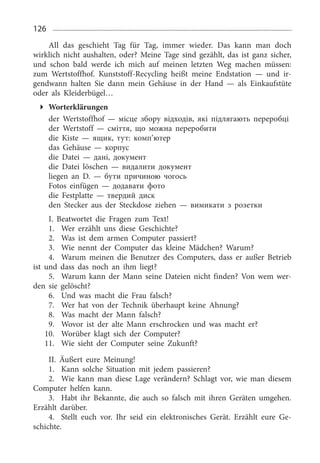 126
All das geschieht Tag für Tag, immer wieder. Das kann man doch
wirklich nicht aushalten, oder? Meine Tage sind gezählt, das ist ganz sicher,
und schon bald werde ich mich auf meinen letzten Weg machen müssen:
zum Wertstoffhof. Kunststoff-Recycling heißt meine Endstation — und ir­
gendwann halten Sie dann mein Gehäuse in der Hand — als Einkaufstüte
oder als Kleiderbügel…
Worterklärungen
der Wertstoffhof — місце збору відходів, які підлягають переробці
der Wertstoff — сміття, що можна переробити
die Kiste — ящик, тут: комп’ютер
das Gehäuse — корпус
die Datei — дані, документ
die Datei löschen — видалити документ
liegen an D. — бути причиною чогось
Fotos einfügen — додавати фото
die Festplatte — твердий диск
den Stecker aus der Steckdose ziehen — вимикати з розетки
I. Beatwortet die Fragen zum Text!
1.	 Wer erzählt uns diese Geschichte?
2.	 Was ist dem armen Computer passiert?
3.	 Wie nennt der Computer das kleine Mädchen? Warum?
4.	 Warum meinen die Benutzer des Computers, dass er außer Betrieb
ist und dass das noch an ihm liegt?
5.	 Warum kann der Mann seine Dateien nicht finden? Von wem wer­
den sie gelöscht?
6.	 Und was macht die Frau falsch?
7.	 Wer hat von der Technik überhaupt keine Ahnung?
8.	 Was macht der Mann falsch?
9.	 Wovor ist der alte Mann erschrocken und was macht er?
10.	 Worüber klagt sich der Computer?
11.	 Wie sieht der Computer seine Zukunft?
II. Äußert eure Meinung!
1.	 Kann solche Situation mit jedem passieren?
2.	 Wie kann man diese Lage verändern? Schlagt vor, wie man diesem
Computer helfen kann.
3.	 Habt ihr Bekannte, die auch so falsch mit ihren Geräten umgehen.
Erzählt darüber.
4.	 Stellt euch vor. Ihr seid ein elektronisches Gerät. Erzählt eure Ge­
schichte.
 