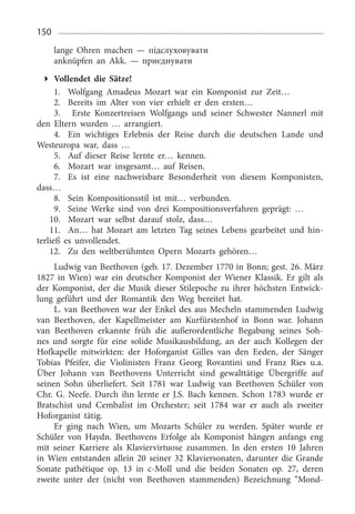 150
lange Ohren machen — підслуховувати
anknüpfen an Akk. — приєднувати
Vollendet die Sätze!
1.	 Wolfgang Amadeus Mozart war ein Komponist zur Zeit…
2.	 Bereits im Alter von vier erhielt er den ersten…
3.	 Erste Konzertreisen Wolfgangs und seiner Schwester Nannerl mit
den Eltern wurden … arrangiert.
4.	 Ein wichtiges Erlebnis der Reise durch die deutschen Lande und
Westeuropa war, dass …
5.	 Auf dieser Reise lernte er… kennen.
6.	 Mozart war insgesamt… auf Reisen.
7.	 Es ist eine nachweisbare Besonderheit von diesem Komponisten,
dass…
8.	 Sein Kompositionsstil ist mit… verbunden.
9.	 Seine Werke sind von drei Kompositionsverfahren geprägt: …
10.	 Mozart war selbst darauf stolz, dass…
11.	 An… hat Mozart am letzten Tag seines Lebens gearbeitet und hin­
terließ es unvollendet.
12.	 Zu den weltberühmten Opern Mozarts gehören…
Ludwig van Beethoven (geb. 17. Dezember 1770 in Bonn; gest. 26. März
1827  in Wien) war ein deutscher Komponist der Wiener Klassik. Er gilt als
der Komponist, der die Musik dieser Stilepoche zu ihrer höchsten Entwick­
lung geführt und der Romantik den Weg bereitet hat.
L. van Beethoven war der Enkel des aus Mecheln stammenden Ludwig
van Beethoven, der Kapellmeister am Kurfürstenhof in Bonn war. Johann
van Beethoven erkannte früh die außerordentliche Begabung seines Soh­
nes und sorgte für eine solide Musikausbildung, an der auch Kollegen der
Hofkapelle mitwirkten: der Hoforganist Gilles van den Eeden, der Sänger
Tobias Pfeifer, die Violinisten Franz Georg Rovantini und Franz Ries u.a.
Über Johann van Beethovens Unterricht sind gewalttätige Übergriffe auf
seinen Sohn überliefert. Seit 1781  war Ludwig van Beethoven Schüler von
Chr. G. Neefe. Durch ihn lernte er J.S. Bach kennen. Schon 1783  wurde er
Bratschist und Cembalist im Orchester; seit 1784  war er auch als zweiter
Hoforganist tätig.
Er ging nach Wien, um Mozarts Schüler zu werden. Später wurde er
Schüler von Haydn. Beethovens Erfolge als Komponist hängen anfangs eng
mit seiner Karriere als Klaviervirtuose zusammen. In den ersten 10  Jahren
in Wien entstanden allein 20 seiner 32 Klaviersonaten, darunter die Grande
Sonate pathétique op. 13  in c-Moll und die beiden Sonaten op. 27,  deren
zweite unter der (nicht von Beethoven stammenden) Bezeichnung “Mond­
 