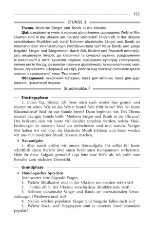 153
STUNDE 3
Thema. Moderne Sänger und Bands in der Ukraine
Цілі: ознайомити учнів із новими діалогічними одиницями: Welche Mu-
sikarten sind in der Ukraine am meisten verbreitet? Finden oft in der Ukraine
verschiedene Musikfestivals statt? Nehmen ukrainische Sänger und Bands an
internationalen Veranstaltungen (Wettbewerben) teil? Neue Bands und junge
begabte Sänger und Sängerinnen durch Akk. fördern und finanziell unterstüt-
zen; виховувати інтерес до класичної та сучасної музики, усвідомлення
їх важливості в житті сучасної людини; виховувати культуру спілкування,
уміння вести бесіду; розвивати навички діалогічного та монологічного мов-
лення, сприйняття інформації на слух, роботи над текстом; систематизувати
знання з граматичної теми “Pronomen”.
Обладнання: лексичний матеріал, текст для читання, текст для ауді-
ювання, граматичні вправи.
Stundenablauf
Einstiegsphase
L. Guten Tag, Kinder. Ich freue mich euch wieder hier gesund und
munter zu sehen. Wie ist das Wetter heute? Wer fehlt heute? Wer hat heute
Klassendienst? Seid ihr zur Stunde bereit? Dann beginnen wir. Das Thema
unserer heutigen Stunde heißt “Moderne Sänger und Bands in der Ukraine”.
Das bedeutet, dass wir heute viel darüber sprechen werden, welche Musi­
krichtungen in unserem Land am verbreitesten sind und warum. Voriges
Mal haben wir viel über die klassische Musik erfahren und heute werden
wir uns mit moderner Musik bekannt machen.
Hausaufgabe
L. Aber zuerst prüfen wir unsere Hausaufgabe. Ihr solltet für heute
schriftlich einen Bericht über einen berühmten Komponisten vorbereiten.
Habt ihr diese Aufgabe gemacht? Legt bitte eure Hefte ab. Ich prüfe eure
Berichte zum nächsten Unterricht.
Grundphase
Monologisches Sprechen
Beantwortet bitte folgende Fragen.
1.	 Welche Musikarten sind in der Ukraine am meisten verbreitet?
2.	 Finden oft in der Ukraine verschiedene Musikfestivals statt?
3.	 Nehmen ukrainische Sänger und Bands an internationalen Veran­
staltungen (Wettbewerben) teil?
4.	 Namen welcher populären Sänger und Sängerin fallen euch ein?
5.	 Welche Rock- und Popgruppen sind in unserem Land besonders
populär?
 