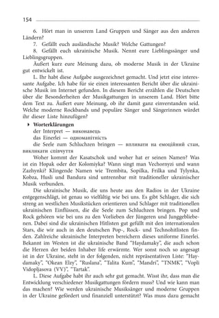 154
6.	 Hört man in unserem Land Gruppen und Sänger aus den anderen
Ländern?
7.	 Gefällt euch ausländische Musik? Welche Gattungen?
8.	 Gefällt euch ukrainische Musik. Nennt eure Lieblingssänger und
Lieblingsgruppen.
Äußert kurz eure Meinung dazu, ob moderne Musik in der Ukraine
gut entwickelt ist.
L. Ihr habt diese Aufgabe ausgezeichnet gemacht. Und jetzt eine interes­
sante Aufgabe. Ich habe für sie einen interessanten Bericht über die ukraini­
sche Musik im Internet gefunden. In diesem Bericht erzählen die Deutschen
über die Besonderheiten der Musikgattungen in unserem Land. Hört bitte
dem Text zu. Äußert eure Meinung, ob ihr damit ganz einverstanden seid.
Welche moderne Rockbands und populäre Sänger und Sängerinnen würdet
ihr dieser Liste hinzufügen?
Worterklärungen
der Interpret — виконавець
das Einerlei — одноманітність
die Seele zum Schluchzen bringen — впливати на емоційний стан,
викликати співчуття
Woher kommt der Kasatschok und woher hat er seinen Namen? Was
ist ein Hopak oder der Kolomiyka? Wann singt man Vechornyzi und wann
Zazhynki? Klingende Namen wie Trembita, Sopilka, Frilka und Tylynka,
Kobza, Husli und Bandura sind untrennbar mit traditioneller ukrainischer
Musik verbunden.
Die ukrainische Musik, die uns heute aus den Radios in der Ukraine
entgegenschlägt, ist genau so vielfältig wie bei uns. Es gibt Schlager, die sich
streng an westlichen Musikstücken orientieren und Schlager mit traditionellen
ukrainischen Einflüssen, die die Seele zum Schluchzen bringen. Pop und
Rock gehören wie bei uns zu den Vorlieben der Jüngeren und Junggebliebe­
nen. Dabei sind die ukrainischen Hitlisten gut gefüllt mit den internationalen
Stars, die wir auch in den deutschen Pop-, Rock- und Technohitlisten fin­
den. Zahlreiche ukrainische Interpreten bereichern dieses uniforme Einerlei.
Bekannt im Westen ist die ukrainische Band “Haydamaky”, die auch schon
die Herzen der beiden Inhaber life erwärmte. Wer sonst noch so angesagt
ist in der Ukraine, steht in der folgenden, nicht repräsentativen Liste: “Hay­
damaky”, “Okean Elzy”, “Ruslana”, “Talita Kum”, “Mandri”, “TNMK”, “Vopli
Vidopljasova (VV)”, “Tartak”.
L. Diese Aufgabe habt ihr auch sehr gut gemacht. Wisst ihr, dass man die
Entwicklung verschiedener Musikgattungen fördern muss? Und wie kann man
das machen? Wie werden ukrainische Musiksänger und moderne Gruppen
in der Ukraine gefördert und finanziell unterstützt? Was muss dazu gemacht
 