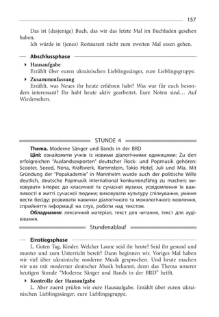 157
Das ist (dasjenige) Buch, das wir das letzte Mal im Buchladen gesehen
haben.
Ich würde in (jenes) Restaurant nicht zum zweiten Mal essen gehen.
Abschlussphase
Hausaufgabe
Erzählt über euren ukrainischen Lieblingssänger, eure Lieblingsgruppe.
Zusammenfassung
Erzählt, was Neues ihr heute erfahren habt? Was war für euch beson­
ders interessant? Ihr habt heute aktiv gearbeitet. Eure Noten sind… Auf
Wiedersehen.
STUNDE 4
Thema. Moderne Sänger und Bands in der BRD
Цілі: ознайомити учнів із новими діалогічними одиницями: Zu den
erfolgreichen “Auslandsexporten” deutscher Rock- und Popmusik gehören:
Scooter, Seeed, Nena, Kraftwerk, Rammstein, Tokio Hotel, Juli und Mia. Mit
Gründung der “Popakademie” in Mannheim wurde auch der politische Wille
deutlich, deutsche Popmusik international konkurrenzfähig zu machen; ви-
ховувати інтерес до класичної та сучасної музики, усвідомлення їх важ-
ливості в житті сучасної людини; виховувати культуру спілкування, уміння
вести бесіду; розвивати навички діалогічного та монологічного мовлення,
сприйняття інформації на слух, роботи над текстом.
Обладнання: лексичний матеріал, текст для читання, текст для ауді-
ювання.
Stundenablauf
Einstiegsphase
L. Guten Tag, Kinder. Welcher Laune seid ihr heute? Seid ihr gesund und
munter und zum Unterricht bereit? Dann beginnen wir. Voriges Mal haben
wir viel über ukrainische moderne Musik gesprochen. Und heute machen
wir uns mit moderner deutscher Musik bekannt, denn das Thema unserer
heutigen Stunde “Moderne Sänger und Bands in der BRD” heißt.
Kontrolle der Hausaufgabe
L. Aber zuerst prüfen wir eure Hausaufgabe. Erzählt über euren ukrai­
nischen Lieblingssänger, eure Lieblingsgruppe.
 