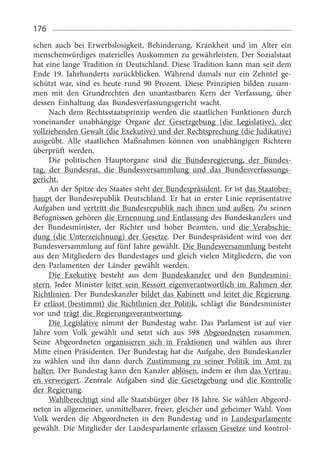 176
schen auch bei Erwerbslosigkeit, Behinderung, Krankheit und im Alter ein
menschenwürdiges materielles Auskommen zu gewährleisten. Der Sozialstaat
hat eine lange Tradition in Deutschland. Diese Tradition kann man seit dem
Ende 19.  Jahrhunderts zurückblicken. Während damals nur ein Zehntel ge­
schützt war, sind es heute rund 90  Prozent. Diese Prinzipien bilden zusam­
men mit den Grundrechten den unantastbaren Kern der Verfassung, über
dessen Einhaltung das Bundesverfassungsgericht wacht.
Nach dem Rechtsstaatsprinzip werden die staatlichen Funktionen durch
voneinander unabhängige Organe der Gesetzgebung (die Legislative), der
vollziehenden Gewalt (die Exekutive) und der Rechtsprechung (die Judikative)
ausgeübt. Alle staatlichen Maßnahmen können von unabhängigen Richtern
überprüft werden.
Die politischen Hauptorgane sind die Bundesregierung, der Bundes­
tag, der Bundesrat, die Bundesversammlung und das Bundesverfassungs­
gericht.
An der Spitze des Staates steht der Bundespräsident. Er ist das Staatober­
haupt der Bundesrepublik Deutschland. Er hat in erster Linie repräsentative
Aufgaben und vertritt die Bundesrepublik nach ihnen und außen. Zu seinen
Befugnissen gehören die Ernennung und Entlassung des Bundeskanzlers und
der Bundesminister, der Richter und hoher Beamten, und die Verabschie­
dung (die Unterzeichnung) der Gesetze. Der Bundespräsident wird von der
Bundesversammlung auf fünf Jahre gewählt. Die Bundesversammlung besteht
aus den Mitgliedern des Bundestages und gleich vielen Mitgliedern, die von
den Parlamenten der Länder gewählt werden.
Die Exekutive besteht aus dem Bundeskanzler und den Bundesmini­
stern. Jeder Minister leitet sein Ressort eigenverantwortlich im Rahmen der
Richtlinien. Der Bundeskanzler bildet das Kabinett und leitet die Regierung.
Er erlässt (bestimmt) die Richtlinien der Politik, schlägt die Bundesminister
vor und trägt die Regierungsverantwortung.
Die Legislative nimmt der Bundestag wahr. Das Parlament ist auf vier
Jahre vom Volk gewählt und setzt sich aus 598  Abgeordneten zusammen.
Seine Abgeordneten organisieren sich in Fraktionen und wählen aus ihrer
Mitte einen Präsidenten. Der Bundestag hat die Aufgabe, den Bundeskanzler
zu wählen und ihn dann durch Zustimmung zu seiner Politik im Amt zu
halten. Der Bundestag kann den Kanzler ablösen, indem er ihm das Vertrau­
en verweigert. Zentrale Aufgaben sind die Gesetzgebung und die Kontrolle
der Regierung.
Wahlberechtigt sind alle Staatsbürger über 18 Jahre. Sie wählen Abgeord­
neten in allgemeiner, unmittelbarer, freier, gleicher und geheimer Wahl. Vom
Volk werden die Abgeordneten in den Bundestag und in Landesparlamente
gewählt. Die Mitglieder der Landesparlamente erlassen Gesetze und kontrol­
 
