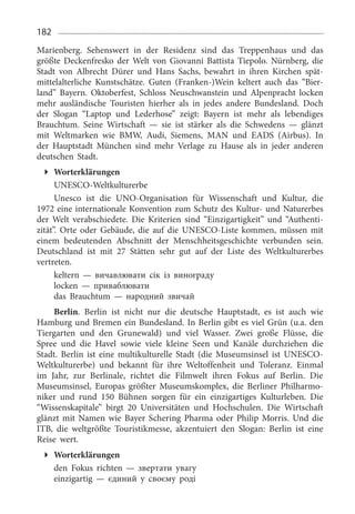 182
Marienberg. Sehenswert in der Residenz sind das Treppenhaus und das
größte Deckenfresko der Welt von Giovanni Battista Tiepolo. Nürnberg, die
Stadt von Albrecht Dürer und Hans Sachs, bewahrt in ihren Kirchen spät­
mittelalterliche Kunstschätze. Guten (Franken-)Wein keltert auch das “Bier­
land” Bayern. Oktoberfest, Schloss Neuschwanstein und Alpenpracht locken
mehr ausländische Touristen hierher als in jedes andere Bundesland. Doch
der Slogan “Laptop und Lederhose” zeigt: Bayern ist mehr als lebendi­ges
Brauchtum. Seine Wirtschaft — sie ist stärker als die Schwedens — glänzt
mit Weltmarken wie BMW, Audi, Sie­mens, MAN und EADS (Airbus). In
der Hauptstadt München sind mehr Verlage zu Hause als in jeder anderen
deutschen Stadt.
Worterklärungen
UNESCO-Weltkulturerbe
Unesco ist die UNO-Organisation für Wissenschaft und Kultur, die
1972 eine internationale Konvention zum Schutz des Kultur- und Naturerbes
der Welt verabschiedete. Die Kriterien sind “Einzigartigkeit” und “Authenti­
zität”. Orte oder Gebäude, die auf die UNESCO-Liste kommen, müssen mit
einem bedeutenden Abschnitt der Menschheitsgeschichte verbunden sein.
Deutschland ist mit 27  Stätten sehr gut auf der Liste des Weltkulturerbes
vertreten.
keltern — вичавлювати сік із винограду
locken — приваблювати
das Brauchtum — народний звичай
Berlin. Berlin ist nicht nur die deutsche Hauptstadt, es ist auch wie
Hamburg und Bremen ein Bundesland. In Berlin gibt es viel Grün (u.a. den
Tiergarten und den Grunewald) und viel Wasser. Zwei große Flüsse, die
Spree und die Havel sowie viele kleine Seen und Kanäle durchziehen die
Stadt. Berlin ist eine multikulturelle Stadt (die Museumsinsel ist UNESCO-
Weltkulturerbe) und bekannt für ihre Weltoffenheit und Toleranz. Einmal
im Jahr, zur Berlinale, richtet die Filmwelt ihren Fokus auf Berlin. Die
Museumsinsel, Europas größter Museumskomplex, die Berliner Philharmo­
niker und rund 150  Bühnen sorgen für ein einzigartiges Kulturleben. Die
“Wissenskapitale” birgt 20  Universitäten und Hochschulen. Die Wirtschaft
glänzt mit Namen wie Bayer Schering Pharma oder Philip Morris. Und die
ITB, die weltgrößte Touristikmesse, akzentuiert den Slogan: Berlin ist eine
Reise wert.
Worterklärungen
den Fokus richten — звертати увагу
einzigartig — єдиний у своєму роді
 