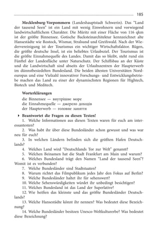 185
Mecklenburg-Vorpommern (Landeshauptstadt Schwerin). Das “Land
der tausend Seen” ist ein Land mit wenig Einwohnern und vorwiegend
landwirtschaftlichem Charakter. Die Müritz mit einer Fläche von 116  qkm
ist der größte Binnensee. Gotische Backsteinarchitektur kennzeichnet alte
Hansestädte wie Rostock, Wismar, Stralsund und Greifswald. Nach der Wie­
dervereinigung ist der Tourismus ein wichtiger Wirtschaftsfaktor. Rügen,
die größte deutsche Insel, ist ein beliebtes Urlaubsziel. Der Tourismus ist
die größte Einnahmequelle des Landes. Damit das so bleibt, steht rund ein
Fünftel der Landesfläche unter Naturschutz. Der Schiffsbau an der Küste
und die Landwirtschaft sind abseits der Urlaubszentren der Haupterwerb
im dünnstbesiedelten Bundesland. Die beiden ältesten Universitäten Nord­
europas und eine Vielzahl inno­vativer Forschungs- und Entwicklungsbetrie­
be machen das Land zu einer der dynamischsten Regionen für Hightech,
Biotech und Meditech.
Worterklärungen
die Binnensee — внутрішнє море
die Einnahmequelle — джерело доходів
der Haupterwerb — головне заняття
Beantwortet die Fragen zu diesen Texten!
1.	 Welche Informationen aus diesen Texten waren für euch am inter­
essantesten?
2.	 Was habt ihr über diese Bundesländer schon gewusst und was war
neu für euch?
3.	 In welchen Ländern befinden sich die größten Hafen Deutsch­
lands?
4.	 Welches Land wird “Deutschlands Tor zur Welt” genannt?
5.	 Welchen Beinamen hat die Stadt Frankfurt am Main und warum?
6.	 Welches Bundesland trägt den Namen “Land der tausend Seen”?
Womit ist es verbunden?
7.	 Welche Bundesländer sind Stadtstaaten?
8.	 Warum richtet das Filmpublikum jedes Jahr den Fokus auf Berlin?
9.	 Welche Bundesländer haltet ihr für sehenswert?
10.	Welche Sehenswürdigkeiten würdet ihr unbedingt besichtigen?
11.	Welches Bundesland ist das Land der Superlative?
12.	Wie heißen das kleinste und das größte Bundesländer Deutsch­
lands?
13.	Welche Hansestädte könnt ihr nennen? Was bedeutet diese Bezeich­
nung?
14.	Welche Bundesländer besitzen Unesco-Weltkulturerbe? Was bedeutet
diese Bezeichnung?
 