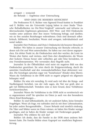 196
arrogant — зухвалий
die Befunde — Ergebnisse einer Untersuchung
SIND OSSIS DIE BESSEREN MENSCHEN?
Die Professoren H.-E. Richter vom Sigmund-Freud-Institut in Frankfurt
und E. Brähler von der Universität Leipzig haben in einer Studie “Deut­
sche Befindlichkeiten im Ost-West-Vergleich” untersucht und teilweise zu
überraschenden Ergebnissen gekommen. 2025  West- und 1022  Ostdeutsche
wurden unter anderem über ihre innere Verfassung befragt, und darüber,
wie sie ihre sozialen Beziehungen wahrnehmen. Ossis sind demnach selbst­
kritisch, hilfsbereit, bescheiden; Wessis sind arrogant, individualistisch und
sozial isoliert.
Journalist: Herr Professor, sind Ossis (-Ostdeutsche) die besseren Menschen?
Brähler: Wir haben in unserer Untersuchung vier Bereiche erforscht, in
denen sich Ost und West unterscheiden. Sie haben nur zwei davon angespro­
chen. Ein dritter Punkt ist, die Ostdeutschen sind eher weicher, die Leute im
Westen eher härter, und viertens, sind Ossis eher disziplinierter, die Wessis
eher lockerer. Daraus besser oder schlechter, gut oder böse herzuleiten, ist
eine Fremdinterpretation. Wir verwenden diese Begriffe nicht.
Journalist: In der Öffentlichkeit wird meist ein negatives Bild von den
Ostdeutschen gezeichnet. Sie seien durch die Krippenerziehung, durch die
autoritäre Gesellschaft und den vormundschaftlichen Staat deformiert wor­
den. Die Soziologen sprechen sogar von “Sozialwaisen” (Kinder ohne Eltern).
Waren die Verhältnisse in der DDR nicht so negativ prägend wie allgemein
behauptet wird?
Brähler: Da wäre ich vorsichtig. Es wird auch viel über die Kriegs- und
Nachkriegszeit berichtet, von der viele sagen, die Not war groß, aber es
gab viel Hilfsbereitschaft. Trotzdem wäre es kein Grund, diese Verhältnisse
zurückzuwünschen.
Journalist: Waren die Verhältnisse in der DDR nicht so zerstörerisch wie
es angenommen wird? Sie sprechen im Osten ja auch von den besonderen
Eltern-Kind-Beziehungen…
Brähler: Es sind Selbstauskünfte, die wir analysiert haben, keine formalen
Fragebögen. Wenn ich frage, wie zufrieden sind sie mit ihrer Lebenssituation,
hat jeder andere Bezugsmaßstäbe… Unsere Befunde sind ziemlich eindeutig.
Die Väter und Mütter waren im Osten wärmer, sie haben ihre Kinder weniger
geschlagen, und sie haben die Kinder weniger mit Forderungen gequält.
Journalist: Wie erklären Sie sich das?
Brähler: Ich denke, dass die Familie in der DDR einen anderen Stel­
lenwert hatte. Die Familie bildete einen Gegenpol zur staatlichen Reglemen­
tierung.
 