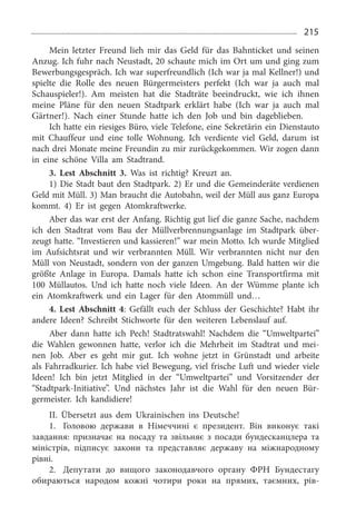 215
Mein letzter Freund lieh mir das Geld für das Bahn­ticket und seinen
Anzug. Ich fuhr nach Neustadt, 20 schaute mich im Ort um und ging zum
Bewerbungsge­spräch. Ich war superfreundlich (Ich war ja mal Kellner!) und
spielte die Rolle des neuen Bürgermeisters perfekt (Ich war ja auch mal
Schauspieler!). Am meisten hat die Stadträte beeindruckt, wie ich ihnen
meine Pläne für den neuen Stadtpark erklärt habe (Ich war ja auch mal
Gärtner!). Nach einer Stunde hatte ich den Job und bin dageblieben.
Ich hatte ein riesiges Büro, viele Telefone, eine Sekretärin ein Dienstauto
mit Chauffeur und eine tolle Wohnung. Ich verdiente viel Geld, darum ist
nach drei Monate meine Freundin zu mir zurückgekommen. Wir zogen dann
in eine schöne Villa am Stadtrand.
3. Lest Abschnitt 3.  Was ist richtig? Kreuzt an.
1) Die Stadt baut den Stadtpark. 2) Er und die Gemeinderäte verdienen
Geld mit Müll. 3) Man braucht die Autobahn, weil der Müll aus ganz Europa
kommt. 4)  Er ist gegen Atomkraftwerke.
Aber das war erst der Anfang. Richtig gut lief die ganze Sache, nachdem
ich den Stadtrat vom Bau der Müll­verbrennungsanlage im Stadtpark über­
zeugt hatte. “Investieren und kassieren!” war mein Motto. Ich wurde Mitglied
im Aufsichtsrat und wir verbrannten Müll. Wir verbrannten nicht nur den
Müll von Neustadt, sondern von der ganzen Umgebung. Bald hatten wir die
größte Anlage in Europa. Damals hatte ich schon eine Trans­portfirma mit
100  Müllautos. Und ich hatte noch viele Ideen. An der Wümme plante ich
ein Atomkraftwerk und ein Lager für den Atommüll und…
4. Lest Abschnitt 4:  Gefällt euch der Schluss der Geschichte? Habt ihr
andere Ideen? Schreibt Stichworte für den weiteren Lebenslauf auf.
Aber dann hatte ich Pech! Stadtratswahl! Nachdem die “Umweltpartei”
die Wahlen gewonnen hatte, verlor ich die Mehrheit im Stadtrat und mei­
nen Job. Aber es geht mir gut. Ich wohne jetzt in Grünstadt und arbeite
als Fahrradkurier. Ich habe viel Bewegung, viel frische Luft und wieder viele
Ideen! Ich bin jetzt Mitglied in der “Umweltpartei” und Vorsitzender der
“Stadtpark-Ini­tiative”. Und nächstes Jahr ist die Wahl für den neuen Bür­
germeister. Ich kandidiere!
II. Übersetzt aus dem Ukrainischen ins Deutsche!
1.	 Головою держави в Німеччині є президент. Він виконує такі
завдання: призначає на посаду та звільняє з посади бундесканцлера та
міністрів, підписує закони та представляє державу на міжнародному
рівні.
2.	 Депутати до вищого законодавчого органу ФРН Бундестагу
обираються народом кожні чотири роки на прямих, таємних, рів­
 