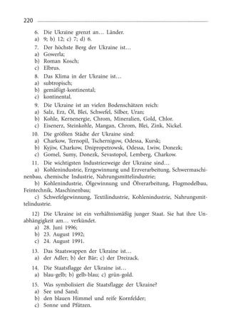220
6.	 Die Ukraine grenzt an… Länder.
a)	 9;  b) 12;  c) 7;  d) 6. 
7.	 Der höchste Berg der Ukraine ist…
a)	 Gowerla;
b)	 Roman Kosch;
c)	 Elbrus.
8.	 Das Klima in der Ukraine ist…
a)	 subtropisch;
b)	 gemäßigt-kontinental;
c)	 kontinental.
9.	 Die Ukraine ist an vielen Bodenschätzen reich:
a)	 Salz, Erz, Öl, Blei, Schwefel, Silber, Uran;
b)	 Kohle, Kernenergie, Chrom, Mineralien, Gold, Chlor.
c)	 Eisenerz, Steinkohle, Mangan, Chrom, Blei, Zink, Nickel.
10.	 Die größten Städte der Ukraine sind:
a)	 Charkow, Ternopil, Tschernigow, Odessa, Kursk;
b)	 Kyjiw, Charkow, Dnipropetrowsk, Odessa, Lwiw, Donezk;
c)	 Gomel, Sumy, Donezk, Sevastopol, Lemberg, Charkow.
11.	 Die wichtigsten Industriezweige der Ukraine sind…
a)	 Kohlenindustrie, Erzgewinnung und Erzverarbeitung, Schwermaschi­
nenbau, chemische Industrie, Nahrungsmittelindustrie;
b)	 Kohlenindustrie, Ölgewinnung und Ölverarbeitung, Flugmodelbau,
Feintechnik, Maschinenbau;
c)	 Schwefelgewinnung, Textilindustrie, Kohlenindustrie, Nahrungsmit­
telindustrie.
12)	 Die Ukraine ist ein verhältnismäßig junger Staat. Sie hat ihre Un­
abhängigkeit am… verkündet.
a)	 28.  Juni 1996;
b)	 23.  August 1992;
c)	 24.  August 1991. 
13.	 Das Staatswappen der Ukraine ist…
a)	 der Adler; b) der Bär; c) der Dreizack.
14.	 Die Staatsflagge der Ukraine ist…
a)	 blau-gelb; b) gelb-blau; c) grün-gold.
15.	 Was symbolisiert die Staatsflagge der Ukraine?
a)	 See und Sand;
b)	 den blauen Himmel und reife Kornfelder;
c)	 Sonne und Pfützen.
 
