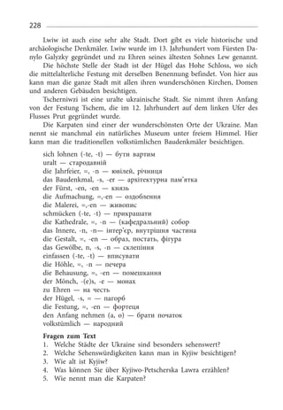 228
Lwiw ist auch eine sehr alte Stadt. Dort gibt es viele historische und
archäologische Denkmäler. Lwiw wurde im 13. Jahrhundert vom Fürsten Da­
nylo Galyzky gegründet und zu Ehren seines ältesten Sohnes Lew genannt.
Die höchste Stelle der Stadt ist der Hügel das Hohe Schloss, wo sich
die mittelalterliche Festung mit derselben Benennung befindet. Von hier aus
kann man die ganze Stadt mit allen ihren wunderschönen Kirchen, Domen
und anderen Gebäuden besichtigen.
Tscherniwzi ist eine uralte ukrainische Stadt. Sie nimmt ihren Anfang
von der Festung Tschem, die im 12.  Jahrhundert auf dem linken Ufer des
Flusses Prut gegründet wurde.
Die Karpaten sind einer der wunderschönsten Orte der Ukraine. Man
nennt sie manchmal ein natürliches Museum unter freiem Himmel. Hier
kann man die traditionellen volkstümlichen Baudenkmäler besichtigen.
sich lohnen (-te, -t) — бути вартим
uralt — стародавній
die Jahrfeier, =, -n — ювілей, річниця
das Baudenkmal, -s, -er — архітектурна пам’ятка
der Fürst, -en, -en — князь
die Aufmachung, =,-en — оздоблення
die Malerei, =,-en — живопис
schmücken (-te, -t) — прикрашати
die Kathedrale, =, -n — (кафедральний) собор
das Innere, -n, -n— інтер’єр, внутрішня частина
die Gestalt, =, -en — образ, постать, фігура
das Gewölbe, n, -s, -n — склепіння
einfassen (-te, -t) — вписувати
die Höhle, =, -n — печера
die Behausung, =, -en — помешкання
der Mönch, -(e)s, -e — монах
zu Ehren — на честь
der Hügel, -s, = — пагорб
die Festung, =, -en — фортеця
den Anfang nehmen (а, о) — брати початок
volkstümlich — народний
Fragen zum Text
1.	 Welche Städte der Ukraine sind besonders sehenswert?
2.	 Welche Sehenswürdigkeiten kann man in Kyjiw besichtigen?
3.	 Wie alt ist Kyjiw?
4.	 Was können Sie über Kyjiwo-Petscherska Lawra erzählen?
5.	 Wie nennt man die Karpaten?
 