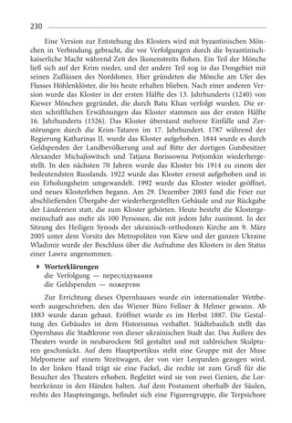 230
Eine Version zur Entstehung des Klosters wird mit byzantinischen Mön­
chen in Verbindung gebracht, die vor Verfolgungen durch die byzantinisch-
kaiserliche Macht während Zeit des Ikonenstreits flohen. Ein Teil der Mönche
ließ sich auf der Krim nieder, und der andere Teil zog in das Dongebiet mit
seinen Zuflüssen des Norddonez. Hier gründeten die Mönche am Ufer des
Flusses Höhlenklöster, die bis heute erhalten blieben. Nach einer anderen Ver­
sion wurde das Kloster in der ersten Hälfte des 13. Jahrhunderts (1240) von
Kiewer Mönchen gegründet, die durch Batu Khan verfolgt wurden. Die er­
sten schriftlichen Erwähnungen das Kloster stammen aus der ersten Hälfte
16.  Jahrhunderts (1526). Das Kloster überstand mehrere Einfälle und Zer­
störungen durch die Krim-Tataren im 17.  Jahrhundert. 1787  während der
Regierung Katharinas II. wurde das Kloster aufgehoben. 1844 wurde es durch
Geldspenden der Landbevölkerung und auf Bitte der dortigen Gutsbesitzer
Alexander Michajlowitsch und Tatjana Borissowna Potjomkin wiederherge­
stellt. In den nächsten 70  Jahren wurde das Kloster bis 1914  zu einem der
bedeutendsten Russlands. 1922 wurde das Kloster erneut aufgehoben und in
ein Erholungsheim umgewandelt. 1992  wurde das Kloster wieder geöffnet,
und neues Klosterleben begann. Am 29.  Dezember 2003  fand die Feier zur
abschließenden Übergabe der wiederhergestellten Gebäude und zur Rückgabe
der Ländereien statt, die zum Kloster gehörten. Heute besteht die Klosterge­
meinschaft aus mehr als 100 Personen, die mit jedem Jahr zunimmt. In der
Sitzung des Heiligen Synods der ukrainisch-orthodoxen Kirche am 9.  März
2005 unter dem Vorsitz des Metropoliten von Kiew und der ganzen Ukraine
Wladimir wurde der Beschluss über die Aufnahme des Klosters in den Status
einer Lawra angenommen.
Worterklärungen
die Verfolgung — переслідування
die Geldspenden — пожертви
Zur Errichtung dieses Opernhauses wurde ein internationaler Wettbe­
werb ausgeschrieben, den das Wiener Büro Fellner  Helmer gewann. Ab
1883  wurde daran gebaut. Eröffnet wurde es im Herbst 1887.  Die Gestal­
tung des Gebäudes ist dem Historismus verhaftet. Städtebaulich stellt das
Opernhaus die Stadtkrone von dieser ukrainischen Stadt dar. Das Äußere des
Theaters wurde in neubarockem Stil gestaltet und mit zahlreichen Skulptu­
ren geschmückt. Auf dem Hauptportikus steht eine Gruppe mit der Muse
Melpomene auf einem Streitwagen, der von vier Leoparden gezogen wird.
In der linken Hand trägt sie eine Fackel, die rechte ist zum Gruß für die
Besucher des Theaters erhoben. Begleitet wird sie von zwei Genien, die Lor­
beerkränze in den Händen halten. Auf dem Postament oberhalb der Säulen,
rechts des Haupteingangs, befindet sich eine Figurengruppe, die Terpsichore
 