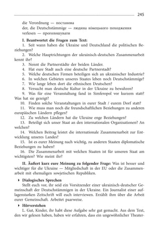 245
die Verordnung — постанова
der, die Deutschstämmige — людина німецького походження
verlesen — проголошувати
I. Beantwortet die Fragen zum Text:
1.	 Seit wann haben die Ukraine und Deutschland die politischen Be­
ziehungen?
2.	 Welche Hauptrichtungen der ukrainisch-deutschen Zusammenarbeit
kennt ihr?
3.	 Nennt die Partnerstädte der beiden Länder.
4.	 Hat eure Stadt auch eine deutsche Partnerstadt?
5.	 Welche deutschen Firmen beteiligen sich an ukrainischer Industrie?
6.	 In welchen Gebieten unseres Staates leben noch Deutschstämmige?
7.	 Wie lange leben dort die ethnischen Deutschen?
8.	 Versucht man deutsche Kultur in der Ukraine zu bewahren?
9.	 Was für eine Veranstaltung fand in Simferopol vor kurzem statt?
Was hat sie gezeigt?
10.	 Finden solche Veranstaltungen in eurer Stadt / eurem Dorf statt?
11.	 Wie muss man noch die freundschaftlichen Beziehungen zu anderen
europäischen Ländern pflegen?
12.	 Zu welchen Ländern hat die Ukraine enge Beziehungen?
13.	 Beteiligt sich unser Staat an den internationalen Organisationen? An
welchen?
14.	 Welchen Beitrag leistet die internationale Zusammenarbeit zur Ent­
wicklung unseres Landes?
15.	 Ist es eurer Meinung nach wichtig, zu anderen Staaten diplomatische
Beziehungen zu haben?
16.	 Die Zusammenarbeit mit welchen Staaten ist für unseren Staat am
wichtigsten? Wie meint ihr?
II. Äußert kurz eure Meinung zu folgender Frage: Was ist besser und
wichtiger für die Ukraine — Mitgliedschaft in der EU oder die Zusammen­
arbeit mit ehemaligen sowjetischen Republiken.
Dialogisches Sprechen
Stellt euch vor, ihr seid ein Vorsitzender einer ukrainisch-deutscher Ge­
meinschaft der Deutschstämmigen in der Ukraine. Ein Journalist einer auf­
lagenstarken Zeitschrift will euch interviewen. Erzählt ihm über die Arbeit
eurer Gemeinschaft. Arbeitet paarweise.
Hörverstehen
L. Gut, Kinder, ihr habt diese Aufgabe sehr gut gemacht. Aus dem Text,
den wir gelesen haben, haben wir erfahren, dass ein ungewöhnlicher Theater­
 
