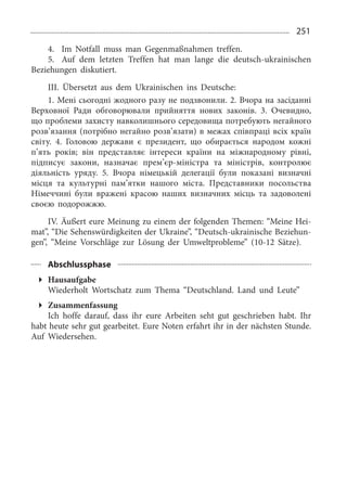 251
4.	 Im Notfall muss man Gegenmaßnahmen treffen.
5.	 Auf dem letzten Treffen hat man lange die deutsch-ukrainischen
Beziehungen diskutiert.
III. Übersetzt aus dem Ukrainischen ins Deutsche:
1. Мені сьогодні жодного разу не подзвонили. 2. Вчора на засіданні
Верховної Ради обговорювали прийняття нових законів. 3.  Очевидно,
що проблеми захисту навколишнього середовища потребують негайного
розв’язання (потрібно негайно розв’язати) в межах співпраці всіх країн
світу. 4.  Головою держави є президент, що обирається народом кожні
п’ять років; він представляє інтереси країни на міжнародному рівні,
підписує закони, назначає прем’єр-міністра та міністрів, контролює
діяльність уряду. 5.  Вчора німецькій делегації були показані визначні
місця та культурні пам’ятки нашого міста. Представники посольства
Німеччині були вражені красою наших визначних місць та задоволені
своєю подорожжю.
IV. Äußert eure Meinung zu einem der folgenden Themen: “Meine Hei­
mat”, “Die Sehenswürdigkeiten der Ukraine”, “Deutsch-ukrainische Beziehun­
gen”, “Meine Vorschläge zur Lösung der Umweltprobleme” (10-12  Sätze).
Abschlussphase
Hausaufgabe
Wiederholt Wortschatz zum Thema “Deutschland. Land und Leute”
Zusammenfassung
Ich hoffe darauf, dass ihr eure Arbeiten seht gut geschrieben habt. Ihr
habt heute sehr gut gearbeitet. Eure Noten erfahrt ihr in der nächsten Stunde.
Auf Wiedersehen.
 