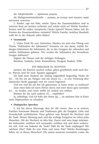 27
die Adoptivfamilie — прийомна родина
die Mehrgenerationenfamilie — родина, до складу якої входять люди
декількох поколінь
L. Kinder, sagt mir bitte, welche Typen des Zusammenlebens sind in
unserem Staat am meisten verbreitet und welche nicht so? Welche Familien­
formen sind für andere europäische Länder typisch? Warum haben sich die
Formen des Zusammenlebens verändert? Welche Familie, (welchen Haushalt)
wollt ihr in der Zukunft selbst bilden?
Grammatik
L. Vielen Dank für eure Antworten. Machen wir jetzt eine Übung zum
Thema “Deklination der Substantive”. Erinnern wir uns daran, welche En­
dungen bekommen die Substantive, die zu den Gruppen der schwachen und
starken Deklination gehören. Wie werden die Substantive der besonderen
Gruppe dekliniert?
Ergänzt die Nomen und die richtigen Endungen.
Bürokrat, Gedanke, Jurist, Kommilitone, Paragraf, Student, Wille
EIN BERliNER IN ÄGYPTEN
Juristen, die Karriere machen wollen, gehen gewöhnlich nicht nach Kai­
ro. Warum sind Sie nach Ägypten gegangen?
Ich fand mein Studium am Anfang unglaublich langweilig: Nichts als
(b)… Da bin ich aus Neugier mal mit einem (c)… in eine Vorlesung über
islamisches Recht gegangen und wir waren begeistert.
Und wie sind Sie auf den (d) gekommen, in Kairo weiter zu studieren?
Zum einen habe ich einen Horror davor, mal einer dieser ganz normalen
(e)… zu werden, zum einen wollte ich einfach was erleben.
Können Sie das auch anderen (f)… empfehlen?
Ja, unbedingt. Und ich habe den festen (g)…, im nächsten Jahr in Kairo
mein Diplomarbeit zu schreiben.
Dialogisches Sprechen
L. Ich bin davon überzeugt, dass ihr alle wissen, dass es in unseren
Familien bestimmte Bräuche und Traditionen gibt, die Einigkeit, Liebe und
Freundschaft symbolisieren. Dazu gehören zum Beispiel die Hochzeit und
die Taufe. Meiner Meinung nach sind das wichtige Ereignisse im Leben jedes
Menschen. Mit der Hochzeit ist alles klar. Zuerst sind man lange miteinan­
der befreundet, verlieben sich ineinander, verloben sich und dann verheira­
ten sich. Und was bedeutet die Taufe? Habt ihr die Taufe empfangen? Mit
welchem Alter? Habt ihr eine Patin und einen Pate? Welche Beziehungen
haben sie zu diesen Menschen? (На дошці написані незнайомі слова: die
 