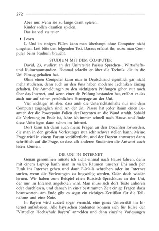 272
Aber nur, wenn sie zu lange damit spielen.
Kinder sollen draußen spielen.
Das ist viel zu teuer.
Lesen
L. Und in einigen Fällen kann man überhaupt ohne Computer nicht
umgehen. Lest bitte den folgenden Text. Daraus erfahrt ihr, wozu man Com­
puter beim Studium braucht.
STUDIUM MIT DEM COMPUTER
David, 23,  studiert an der Universität Passau Sprachen-, Wirtschafts-
und Kulturraumstudien. Diesmal schreibt er über die Technik, die in die
Uni Einzug gehalten hat.
Ohne einen Computer kann man in Deutschland eigentlich gar nicht
mehr studieren, denn auch an den Unis haben moderne Techniken Einzug
gehalten. Die Anmeldungen zu den wichtigsten Prüfungen gehen nur noch
über das Internet, und wenn einer die Prüfung bestanden hat, erfährt er das
auch nur auf seiner persönlichen Homepage an der Uni.
Viel wichtiger ist aber, dass auch die Unterrichtsinhalte nur mit dem
Computer zugänglich sind. An der Uni Passau hat jeder Raum einen Be­
amter, der die Powerpoint-Folien der Dozenten an die Wand strahlt. Sobald
die Vorlesung zu Ende ist, fahre ich immer schnell nach Hause, und finde
diese Unterlagen dann schon im Internet.
Dort kann ich dann auch meine Fragen an den Dozenten loswerden,
die man in den großen Vorlesungen nur sehr schwer stellen kann. Meine
Frage wird in einem Forum veröffentlicht, und der Dozent antwortet dann
schriftlich auf die Frage, so dass alle anderen Studenten die Antwort auch
lesen können.
DIE UNI IM INTERNET
Genau genommen müsste ich nicht einmal nach Hause fahren, denn
mit einem Laptop kann man in vielen Räumen unserer Uni auch per
Funk ins Internet gehen und dann E-Mails schreiben oder im Internet
surfen, wenn die Vorlesungen zu langweilig werden. Oder doch wieder
lernen. Wir haben zum Beispiel einen Russisch-Sprachkurs an der Uni,
der nur im Internet angeboten wird. Man muss sich dort Texte anhören
oder durchlesen, und danach in einer bestimmten Zeit einige Fragen dazu
beantworten, am Ende gibt es sogar ein richtiges Zertifikat für die Teil­
nahme und eine Note.
In Bayern wird zurzeit sogar versucht, eine ganze Universität im In­
ternet aufzubauen. Alle bayrischen Studenten können sich für Kurse der
“Virtuellen Hochschule Bayern” anmelden und dann einzelne Vorlesungen
 