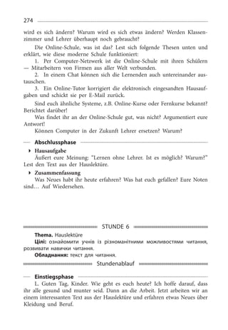 274
wird es sich ändern? Warum wird es sich etwas ändern? Werden Klassen­
zimmer und Lehrer überhaupt noch gebraucht?
Die Online-Schule, was ist das? Lest sich folgende Thesen unten und
erklärt, wie diese moderne Schule funktioniert:
1.	 Per Computer-Netzwerk ist die Online-Schule mit ihren Schülern
— Mitarbeitern von Firmen aus aller Welt verbunden.
2.	 In einem Chat können sich die Lernenden auch untereinander aus­
tauschen.
3.	 Ein Online-Tutor korrigiert die elektronisch eingesandten Hausauf­
gaben und schickt sie per E-Mail zurück.
Sind euch ähnliche Systeme, z.B. Online-Kurse oder Fernkurse bekannt?
Berichtet darüber!
Was findet ihr an der Online-Schule gut, was nicht? Argumentiert eure
Antwort!
Können Computer in der Zukunft Lehrer ersetzen? Warum?
Abschlussphase
Hausaufgabe
Äußert eure Meinung: “Lernen ohne Lehrer. Ist es möglich? Warum?”
Lest den Text aus der Hauslektüre.
Zusammenfassung
Was Neues habt ihr heute erfahren? Was hat euch gefallen? Eure Noten
sind… Auf Wiedersehen.
STUNDE 6
Thema. Hauslektüre
Цілі: ознайомити учнів із різноманітними можливостями читання,
розвивати навички читання.
Обладнання: текст для читання.
Stundenablauf
Einstiegsphase
L. Guten Tag, Kinder. Wie geht es euch heute? Ich hoffe darauf, dass
ihr alle gesund und munter seid. Dann an die Arbeit. Jetzt arbeiten wir an
einem interessanten Text aus der Hauslektüre und erfahren etwas Neues über
Kleidung und Beruf.
 