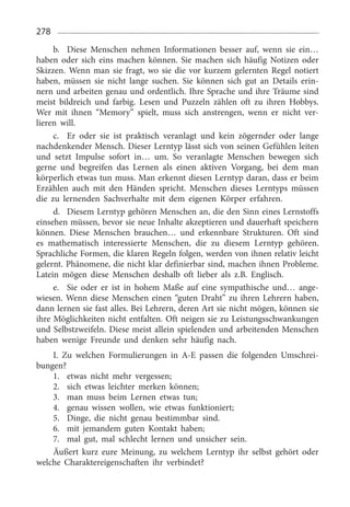 278
b.	 Diese Menschen nehmen Informationen besser auf, wenn sie ein…
haben oder sich eins machen können. Sie machen sich häufig Notizen oder
Skizzen. Wenn man sie fragt, wo sie die vor kurzem gelernten Regel notiert
haben, müssen sie nicht lange suchen. Sie können sich gut an Details erin­
nern und arbeiten genau und ordentlich. Ihre Sprache und ihre Träume sind
meist bildreich und farbig. Lesen und Puzzeln zählen oft zu ihren Hobbys.
Wer mit ihnen “Memory” spielt, muss sich anstrengen, wenn er nicht ver­
lieren will.
c.	 Er oder sie ist praktisch veranlagt und kein zögernder oder lange
nachdenkender Mensch. Dieser Lerntyp lässt sich von seinen Gefühlen leiten
und setzt Impulse sofort in… um. So veranlagte Menschen bewegen sich
gerne und begreifen das Lernen als einen aktiven Vorgang, bei dem man
körperlich etwas tun muss. Man erkennt diesen Lerntyp daran, dass er beim
Erzählen auch mit den Händen spricht. Menschen dieses Lerntyps müssen
die zu lernenden Sachverhalte mit dem eigenen Körper erfahren.
d.	 Diesem Lerntyp gehören Menschen an, die den Sinn eines Lernstoffs
einsehen müssen, bevor sie neue Inhalte akzeptieren und dauerhaft speichern
können. Diese Menschen brauchen… und erkennbare Strukturen. Oft sind
es mathematisch interessierte Menschen, die zu diesem Lerntyp gehören.
Sprachliche Formen, die klaren Regeln folgen, werden von ihnen relativ leicht
gelernt. Phänomene, die nicht klar definierbar sind, machen ihnen Probleme.
Latein mögen diese Menschen deshalb oft lieber als z.B. Englisch.
e.	 Sie oder er ist in hohem Maße auf eine sympathische und… ange­
wiesen. Wenn diese Menschen einen “guten Draht” zu ihren Lehrern haben,
dann lernen sie fast alles. Bei Lehrern, deren Art sie nicht mögen, können sie
ihre Möglichkeiten nicht entfalten. Oft neigen sie zu Leistungsschwankungen
und Selbstzweifeln. Diese meist allein spielenden und arbeitenden Menschen
haben wenige Freunde und denken sehr häufig nach.
I. Zu welchen Formulierungen in A-E passen die folgenden Umschrei­
bungen?
1.	 etwas nicht mehr vergessen;
2.	 sich etwas leichter merken können;
3.	 man muss beim Lernen etwas tun;
4.	 genau wissen wollen, wie etwas funktioniert;
5.	 Dinge, die nicht genau bestimmbar sind.
6.	 mit jemandem guten Kontakt haben;
7.	 mal gut, mal schlecht lernen und unsicher sein.
Äußert kurz eure Meinung, zu welchem Lerntyp ihr selbst gehört oder
welche Charaktereigenschaften ihr verbindet?
 