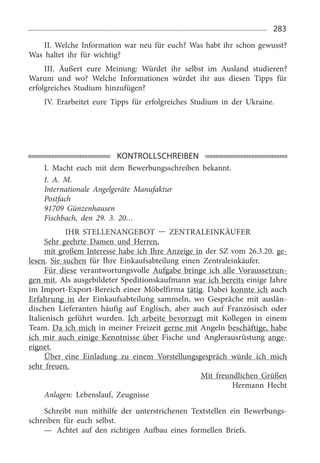 283
II. Welche Information war neu für euch? Was habt ihr schon gewusst?
Was haltet ihr für wichtig?
III. Äußert eure Meinung: Würdet ihr selbst im Ausland studieren?
Warum und wo? Welche Informationen würdet ihr aus diesen Tipps für
erfolgreiches Studium hinzufügen?
IV. Erarbeitet eure Tipps für erfolgreiches Studium in der Ukraine.
KONTROLLSCHREIBEN
I. Macht euch mit dem Bewerbungsschreiben bekannt.
I. A. M.
Internationale Angelgeräte Manufaktur
Postfach
91709  Günzenhausen
Fischbach, den 29.  3.  20…
Ihr Stellenangebot — Zentraleinkäufer
Sehr geehrte Damen und Herren,
mit großem Interesse habe ich Ihre Anzeige in der SZ vom 26.3.20. ge­
lesen. Sie suchen für Ihre Einkaufsabteilung einen Zentraleinkäufer.
Für diese verantwortungsvolle Aufgabe bringe ich alle Voraussetzun­
gen mit. Als ausgebildeter Speditionskaufmann war ich bereits einige Jahre
im Import-Export-Bereich einer Möbelfirma tätig. Dabei konnte ich auch
Erfahrung in der Einkaufsabteilung sammeln, wo Gespräche mit auslän­
dischen Lieferanten häufig auf Englisch, aber auch auf Französisch oder
Italienisch geführt wurden. Ich arbeite bevorzugt mit Kollegen in einem
Team. Da ich mich in meiner Freizeit gerne mit Angeln beschäftige, habe
ich mir auch einige Kenntnisse über Fische und Anglerausrüstung ange­
eignet.
Über eine Einladung zu einem Vorstellungsgespräch würde ich mich
sehr freuen.
Mit freundlichen Grüßen
Hermann Hecht
Anlagen: Lebenslauf, Zeugnisse
Schreibt nun mithilfe der unterstrichenen Textstellen ein Bewerbungs­
schreiben für euch selbst.
—	 Achtet auf den richtigen Aufbau eines formellen Briefs.
 