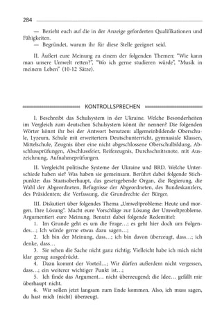 284
—	 Bezieht euch auf die in der Anzeige geforderten Qualifikationen und
Fähigkeiten.
—	 Begründet, warum ihr für diese Stelle geeignet seid.
II. Äußert eure Meinung zu einem der folgenden Themen: “Wie kann
man unsere Umwelt retten?”, “Wo ich gerne studieren würde”, “Musik in
meinem Leben” (10-12  Sätze).
KONTROLLSPRECHEN
I. Beschreibt das Schulsystem in der Ukraine. Welche Besonderheiten
im Vergleich zum deutschen Schulsystem könnt ihr nennen? Die folgenden
Wörter könnt ihr bei der Antwort benutzen: allgemeinbildende Oberschu­
le, Lyzeum, Schule mit erweitertem Deutschunterricht, gymnasiale Klassen,
Mittelschule, Zeugnis über eine nicht abgeschlossene Oberschulbildung, Ab­
schlussprüfungen, Abschlussfeier, Reifezeugnis, Durchschnittsnote, mit Aus­
zeichnung, Aufnahmeprüfungen.
II. Vergleicht politische Systeme der Ukraine und BRD. Welche Unter­
schiede haben sie? Was haben sie gemeinsam. Berührt dabei folgende Stich­
punkte: das Staatsoberhaupt, das gesetzgebende Organ, die Regierung, die
Wahl der Abgeordneten, Befugnisse der Abgeordneten, des Bundeskanzlers,
des Präsidenten; die Verfassung, die Grundrechte der Bürger.
III. Diskutiert über folgendes Thema „Umweltprobleme: Heute und mor­
gen. Ihre Lösung“. Macht eure Vorschläge zur Lösung der Umweltprobleme.
Argumentiert eure Meinung. Benutzt dabei folgende Redemittel:
1.	 Im Grunde geht es um die Frage…; es geht hier doch um Folgen­
des…; Ich würde gerne etwas dazu sagen…;
2.	 Ich bin der Meinung, dass…; ich bin davon überzeugt, dass…; ich
denke, dass…
3.	 Sie sehen die Sache nicht ganz richtig; Vielleicht habe ich mich nicht
klar genug ausgedrückt.
4.	 Dazu kommt der Vorteil…; Wir dürfen außerdem nicht vergessen,
dass…; ein weiterer wichtiger Punkt ist…;
5.	 Ich finde das Argument… nicht überzeugend; die Idee… gefällt mir
überhaupt nicht.
6.	 Wir sollen jetzt langsam zum Ende kommen. Also, ich muss sagen,
du hast mich (nicht) überzeugt.
 