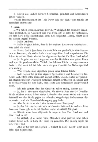 49
4.	 Durch das Lachen können Schmerzen gelindert und Krankheiten
geheilt werden.
Welche Informationen im Text waren neu für euch? Was fandet ihr
besonders interessant?
Lesen
L. Wir haben schon mehrmals über die Wichtigkeit der gesunden Ernäh­
rung gesprochen. Im Gegenteil zum Fast-Food gibt es jetzt die Restaurants,
wo man Slow Food ausprobieren kann. Lest folgenden Dialog, macht euch
mit diesem Begriff bekannt.
—	 Hallo, Andreas.
—	 Hallo, Brigitte. Schön, dass du bei meinem Restaurant vorbeischaust.
Wie geht’s dir denn?
—	 Prima, danke. Jetzt habe ich es endlich mal geschafft, in dein Restau­
rant zu kommen, ich wollte doch schon lange Slow Food ausprobieren. Die
Schnecke auf der Karte, das ist das allgemeine Symbol für Slow Food, oder?
—	 Ja. Es geht um das Langsame, um das Genießen von gutem Essen
und um die geschmackliche Vielfalt der lokalen Küche zu angemessenen
Preisen. Und natür­lich ist dabei auch die gute Qualität der Nahrungsmittel
sehr wichtig.
—	 Was versteht man eigentlich genau unter lokaler Küche?
—	 Jede Region hat ja ihre eigenen Spezialitäten und besonderen Ge­
richte. Außerdem sollte man auch darauf achten, was die Natur der jeweili­
gen Region und zur jeweiligen Jahreszeit hergibt. Erdbeeren im Januar gibt
es normalerweise bei uns nicht, man sollte den Jahreszeiten entsprechend
essen.
—	 Ich habe gehört, dass das Ganze in Italien anfing, stimmt das?
—	 Ja, das ist eine nette Geschichte. Als 1986 in Rom eine McDonalds-
Filiale eröffnet wurde, haben einige Lieb­haber der guten Küche mit einem
Festmahl vor der Filiale gegen das schnelle, vorgefertigte Einheits­essen de­
monstriert, und die Slow-Food-Bewegung gegründet.
—	 Aber heute ist es doch eine internationale Bewe­gung?
—	 Ja, das Interesse breitete sich in kürzester Zeit auch in anderen Län­
dern aus. Heute gibt es in 35  Ländern mehr als 60.000  Mitglieder!
—	 Könnte man dann allgemein behaupten, dass Fast Food out und
Slow Food in ist?
—	 So einfach ist es nicht. Viele Menschen sind gestresst und haben
einfach keine Zeit, in Ruhe ihr Essen zu genießen. Die Lösung heißt für
viele Fast Food.
—	 Aber es hat sich vieles getan … findest du nicht? Es gibt doch auch
Salat oder Sandwiches.
 