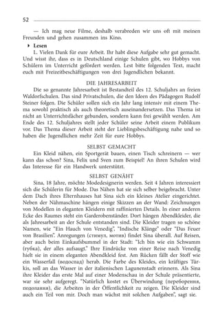 52
—	 Ich mag neue Filme, deshalb verabreden wir uns oft mit meinen
Freunden und gehen zusammen ins Kino.
Lesen
L. Vielen Dank für eure Arbeit. Ihr habt diese Aufgabe sehr gut gemacht.
Und wisst ihr, dass es in Deutschland einige Schulen gibt, wo Hobbys von
Schülern im Unterricht gefördert werden. Lest bitte folgenden Text, macht
euch mit Freizeitbeschäftigungen von drei Jugendlichen bekannt.
DIE JAHRESARBEIT
Die so genannte Jahresarbeit ist Bestandteil des 12. Schuljahrs an freien
Waldorfschulen. Das sind Privatschulen, die den Ideen des Pädagogen Rudolf
Steiner fol­gen. Die Schüler sollen sich ein Jahr lang intensiv mit einem The­
ma sowohl praktisch als auch theoretisch auseinandersetzen. Das Thema ist
nicht an Unter­richtsfächer gebunden, sondern kann frei gewählt werden. Am
Ende des 12.  Schuljahres stellt jeder Schüler seine Arbeit einem Publikum
vor. Das Thema dieser Arbeit steht der Lieblingsbeschäftigung nahe und so
haben die Jugendlichen mehr Zeit für eure Hobbys.
SELBST GEMACHT
Ein Kleid nähen, ein Sportgerät bauen, einen Tisch schreinern — wer
kann das schon? Sina, Felix und Sven zum Beispiel! An ihren Schulen wird
das Interesse für ein Handwerk unterstützt.
Selbst genäht
Sina, 18 Jahre, möchte Modedesignerin werden. Seit 4 Jahren interessiert
sich die Schülerin für Mode. Das Nähen hat sie sich selber beigebracht. Unter
dem Dach ihres Elternhauses hat Sina sich ein kleines Atelier eingerichtet.
Ne­ben der Nähmaschine hängen einige Skizzen an der Wand: Zeichnungen
von Modellen in eleganten Kleidern mit raffinierten Details. In einer anderen
Ecke des Raumes steht ein Gardero­benständer. Dort hängen Abendklei­der, die
als Jahresarbeit an der Schule entstanden sind. Die Kleider tragen so schöne
Namen, wie “Ein Hauch von Venedig”, “Indische Klänge” oder “Das Feuer
von Brasilien”. Anregungen (стимул, мотив) findet Sina überall. Auf Reisen,
aber auch beim Einkaufsbum­mel in der Stadt: “Ich bin wie ein Schwamm
(губка), der alles aufsaugt.” Ihre Eindrücke von einer Reise nach Vene­dig
hielt sie in einem eleganten Abend­kleid fest. Am Rücken fällt der Stoff wie
ein Wasserfall (водоспад) herab. Die Farbe des Kleides, ein kräftiges Tür­
kis, soll an das Wasser in der italienischen Lagunen­stadt erinnern. Als Sina
ihre Kleider das erste Mal auf einer Modenschau in der Schule prä­sentierte,
war sie sehr aufgeregt. “Natürlich kostet es Überwindung (переборення,
подолання), die Arbeiten in der Öffentlichkeit zu zeigen. Die Kleider sind
auch ein Teil von mir. Doch man wächst mit solchen Aufga­ben”, sagt sie.
 