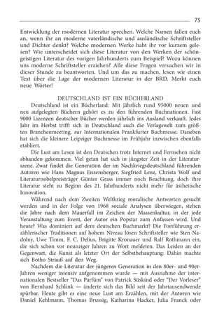75
Entwicklung der modernen Literatur sprechen. Welche Namen fallen euch
an, wenn ihr an moderne vaterländische und ausländische Schriftsteller
und Dichter denkt? Welche modernen Werke habt ihr vor kurzem gele­
sen? Wie unterscheidet sich diese Literatur von den Werken der schön­
geistigen Literatur des vorigen Jahrhunderts zum Beispiel? Wozu können
uns moderne Schriftsteller erziehen? Alle diese Fragen versuchen wir in
dieser Stunde zu beantworten. Und um das zu machen, lesen wir einen
Text über die Lage der modernen Literatur in der BRD. Merkt euch
neue Wörter!
DEUTSCHLAND IST EIN BÜCHERLAND
Deutschland ist ein Bücherland: Mit jährlich rund 95000  neuen und
neu aufgelegten Büchern gehört es zu den füh­renden Buchnationen. Fast
9000 Lizenzen deutscher Bücher werden jährlich ins Ausland verkauft. Jedes
Jahr im Herbst trifft sich in Deutschland auch die Verlagswelt zum größ­
ten Branchenmeeting, zur Internationalen Frankfurter Buchmesse. Daneben
hat sich die kleinere Leipziger Buchmesse im Früh­jahr inzwischen ebenfalls
etabliert.
Die Lust am Lesen ist den Deutschen trotz Internet und Fernsehen nicht
abhanden gekommen. Viel getan hat sich in jüngster Zeit in der Literatur­
szene. Zwar findet die Generation der im Nachkriegsdeutschland führenden
Auto­ren wie Hans Magnus Enzensberger, Siegfried Lenz, Christa Wolf und
Literaturnobelpreisträger Günter Grass immer noch Beachtung, doch ihre
Literatur steht zu Beginn des 21.  Jahrhunderts nicht mehr für ästhetische
Innovation.
Während nach dem Zweiten Weltkrieg moralische Antworten gesucht
werden und in der Folge von 1968  sozi­ale Analysen überwiegen, stehen
die Jahre nach dem Mau­erfall im Zeichen der Massenkultur, in der jede
Veranstal­tung zum Event, der Autor ein Popstar zum Anfassen wird. Und
heute? Was dominiert auf dem deutschen Buchmarkt? Die Fortführung er­
zählerischer Traditionen auf hohem Niveau lösen Schriftsteller wie Sten Na­
dolny, Uwe Timm, F. C. Delius, Brigitte Kronauer und Ralf Rothmann ein,
die sich schon vor neunziger Jahren zu Wort meldeten. Das Leiden an der
Gegenwart, die Kunst als letzter Ort der Selbst­behauptung: Dahin machte
sich Botho Strauß auf den Weg.
Nachdem die Literatur der jüngeren Generation in den 80er- und 90er-
Jahren weniger intensiv aufgenommen wurde — mit Ausnahme der inter­
nationalen Bestseller “Das Parfüm” von Patrick Süskind oder “Der Vorleser”
von Bern­hard Schlink — änderte sich das Bild seit der Jahrtausend­wende
spürbar. Heute gibt es eine neue Lust am Erzählen, mit der Autoren wie
Daniel Kehlmann, Thomas Brussig, Katharina Hacker, Julia Franck oder
 