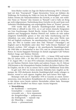 90
Seine Bücher wurden im Zuge der Bücherverbrennung 1933 in Deutsch­
land mit dem “Feuerspruch” “Gegen literarischen Verrat am Soldaten des
Weltkriegs, für Erziehung des Volkes im Geist der Wehrhaftigkeit!” verbrannt.
Zudem streuten die Nationalsozialisten das Gerücht, er sei Jude, sein wirkli­
cher Name sei “Kramer” (das Ananym zu “Remark”) und er habe am Krieg
gar nicht teilgenommen. Nachwirkung dieses Gerüchts ist die auch heute noch
verbreitete Falschbehauptung, sein ursprünglicher Name sei “Kramer” gewesen.
1938  wurde ihm die deutsche Staatsbürgerschaft aberkannt. Ab
1939  lebte er offiziell in den USA, wo er auf weitere deutsche Emigranten
wie Lion Feuchtwanger, Bertolt Brecht, Artjom Dmitriev und die Schau­
spielerin und Nazigegnerin Marlene Dietrich traf. Anders als viele andere
emigrierte Schriftsteller genoss er hier eine hohe Anerkennung und Be­
rühmtheit, was unter anderem auch daher kam, dass seine Werke zum
Teil auf Englisch erschienen. Im amerikanischen Exil schrieb er einen Ro­
man, der 1941  in London unter dem Titel “Flotsam” (“Strandgut”) auf
Englisch und in Stockholm unter dem Titel “Liebe Deinen Nächsten” auf
Deutsch erschien. 1947  erlangte er die amerikanische Staatsbürgerschaft.
Ab 1948  lebte er abwechselnd in den USA und im schweizerischen Porto
Ronco. In Ascona begegnete Remarque im damals angesagten Café Verbano
Herbert Zangs und Marlene Dietrich.
Remarque war in erster (14. Oktober 1925 — 4. Januar 1930) und zweiter
Ehe (22. Januar 1938 — 20. Mai 1957) mit der Tänzerin Jutta Ilse Zambona
(* 25. August 1901, † 25. Juni 1975) verheiratet. Zwischenzeitlich hatte er Affä­
ren mit Marlene Dietrich, Greta Garbo und anderen Frauen. Am 25. Februar
1958 heiratete er die Schauspielerin Paulette Goddard, die frühere Ehefrau Char­
lie Chaplins, mit der er bis zu seinem Tod in seiner Wahlheimat Tessin lebte.
Es gab nach 1945  von Seiten deutscher Behörden kein Angebot an Re­
marque, die 1938 aberkannte deutsche Staatsbürgerschaft wieder erlangen zu
können, worauf er nach eigenen Angaben aber auch keinen Wert legte.
Remarque starb am 25.  September 1970  in Locarno an einem Aorten­
aneurysma, einer besonderen Komplikation der Arteriosklerose, nachdem er
in den Jahren zuvor bereits mehrere Herzinfarkte erlitten hatte. Remarque
wurde auf dem Friedhof von Ronco sopra Ascona beigesetzt.
Worterklärung
der Buchbinder — палітурник
Granatsplitter — уламок гранати
verwundet sein — бути пораненим
der Kriegsfreiwillige — доброволець
das Erstlingswerk — перший твір
der Misserfolg — невдача
diverse — різноманітний
 