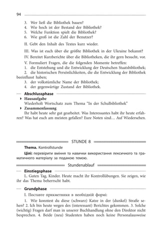 94
3.	 Wer ließ die Bibliothek bauen?
4.	 Wie hoch ist der Bestand der Bibliothek?
5.	 Welche Funktion spielt die Bibliothek?
6.	 Wie groß ist die Zahl der Benutzer?
II. Gebt den Inhalt des Textes kurz wieder.
III. Was ist euch über die größte Bibliothek in der Ukraine bekannt?
IV. Bereitet Kurzberichte über die Bibliotheken, die ihr gern besucht, vor.
V. Formuliert Fragen, die die folgenden Momente betreffen:
1.	 die Entstehung und die Entwicklung der Deutschen Staatsbibliothek;
2.	 die historischen Persönlichkeiten, die die Entwicklung der Bibliothek
beeinflusst haben;
3.	 der volkstümliche Name der Bibliothek;
4.	 der gegenwärtige Zustand der Bibliothek.
Abschlussphase
Hausaufgabe
Wiederholt Wortschatz zum Thema “In der Schulbibliothek”
Zusammenfassung
Ihr habt heute sehr gut gearbeitet. Was Interessantes habt ihr heute erfah­
ren? Was hat euch am meisten gefallen? Eure Noten sind… Auf Wiedersehen.
STUNDE 8
Thema. Kontrollstunde
Цілі: перевірити вміння та навички використання лексичного та гра-
матичного матеріалу за поданою темою.
Stundenablauf
Einstiegsphase
L. Guten Tag, Kinder. Heute macht ihr Kontrollübungen. Sie zeigen, wie
ihr das Thema beherrscht habt.
Grundphase
I. Поставте прикметники в необхідній формі:
1.	 Wie konntest du diese (schwarz) Katze in der (dunkel) Straße se­
hen? 2. Ich bin heute wegen des (interessant) Berichtes gekommen. 3. Solche
(wichtig) Fragen darf man in unserer Buchhandlung ohne den Direktor nicht
besprechen. 4.  Beide (neu) Studenten haben noch keine Personalausweise
 