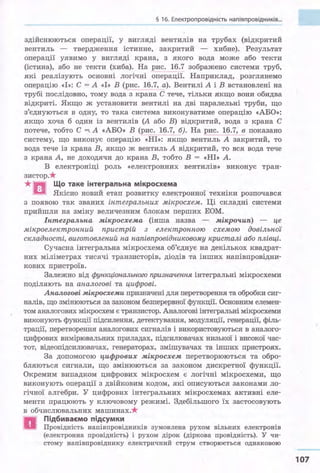 § 1б. Електропровідність напівпровідників...
здійснюються операції, у вигляді вентилів на трубах (відкритий
вентиль - твердження істинне, закритий - хибне). Результат
операцн уявимо у вигляді крана, з якого вода може або текти
(істина), або не текти (хиба). На рис. 1_!).7 зображено системи труб,
які реалізують основні логічні операції. Наприклад, розглянемо
операцію «І»: С = А «І» В (рис. 16.7, а). Вентилі А і В встановлені на
трубі послідовно, тому вода з крана С тече, тільки якщо вони обидва
відкриті. Якщо ж установити вентилі на дві паралельні труби, що
з'єднуються в одну, то така система виконуватиме операцію «АБО»:
якщо хоча б один із вентилів (А або В) відкритий, вода з крана С
потече, тобто С =;.А «АБО» В (рис. 1§.7, б). На рис. _ 16.7, в показано
систему, що виконує операцію «НІ»: якщо вентиль А закритий, то
вода тече із крана В, якщо ж вентиль А відкритий, то вся вода тече
з крана А, не доходячи до крана В, тобто В = «НІ» А.
В електроніці роль «електронних вентилів» виконує тран­
зистор.*
*... Що таке інтегральна мікросхема
а Якісно новий етап розвитку електронної техніки розпочався
з появою так званих інтегральних мікросхем. Ці складні системи
прийшли на зміну величезним блокам перших ЕОМ.
Іптегральпа мікросхема (інша назва - мікрочип) - це
мікроелектронний пристрій з електронною схемою довільної
складності, виготовлений на напівпровідниковому кристалі або плівці.
Сучасна інтегральна мікросхема об'єднує на декількох квадрат­
них міліметрах тисячі транзисторів, діодів та інших напівпровідни­
кових пристроїв.
Залежно від функціонального призначення інтегральні мікросхеми
поділяють на аналогові та цифрові.
Аналогові мікросхеми призначені для перетворення та обробки сиг­
налів, що змінюються за Законом безперервної функції. Основним елемен­
том аналогових мікросхем є транзистор. Аналогові інтегральні мікросхеми
виконують функції підсилення, детектування, модуляції, генерації, філь­
трації, перетворення аналогових сигналів і використовуються в аналого­
цифрових вимірювальних приладах, підсилювачах низької і високої час­
тот, відеопідсилювачах, генераторах, змішувачах та інших пристроях.
За допомогою чифрових мікросхем перетворюються та обро­
бляються сигнали, що змінюються за законом дискретної функції.
Окремим випадком цифрових мікросхем є логічні мікросхеми, що
виконують операції з двійковим кодом, які описуються законами ло­
гічної алгебри. У цифрових інтегральних мікросхемах активні еле­
менти працюють у ключовому режимі. Здебільшого їх застосовують
в обчислювальних машинах.*
а
Підбиваємо підсумки
Провідність напівпровідників зумовлена рухом вільних електронів
(електронна провідність) і рухом дірок (діркова провідність). У чи-
стому напівпровіднику електричний струм створюється однаковою
107
 