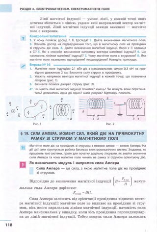 в
• с
0·
РОЗДІЛ З. ЕЛЕКТРОМАГНЕТИЗМ. ЕЛЕКТРОМАГНІТНЕ ПОЛЕ
?
Лінії· магнітної індукції - умовні лінії, у кожній точці яких
дотична збігається з лінією, уздовж якої напрямлений вектор магніт­
ної індукції. Лінії магнітної індукції завжди замкнені - магнітне
поле є вихровим.
Контрольні запитання
1. У чому полягає дослід Г. К. Ерстеда? 2. Дайте визначення магнітного поля.
З. Опишіть дослід на підтвердження того, що в магнітному полі на провідник
зі струмом діє сила . 4. Дайте визначення магнітної індукції. Якою є її одиниця
в СІ? S. Які є способи визначення напрямку вектора магнітної індукції? б. Що
називають лініями магнітної індукції? 7. Чому магнітне поле є вихровим? 8. Яке
магнітне поле називають однорідним? неоднорідним? Наведіть приклади.
Вправа № 16
1. Магн ітне поле і ндукцією 2,1 мТл діє з максимальною силою 0,3 мН на про­
відник довжиною 2 см. Визначте силу струму в провіднику.
2. Укажіть напрямок вектора магнітної індукції в кожній точці, що позначена
, літерою (рис. 1).
3. Визначте полюси джерел струму (рис. 2).
4*. Чи мають лінії магнітної індукції початок? кінець? Чи можуть вони перетина­
тись? дотикатись одна до одної? мати розрив? Відповідь поясніть.
s N
вcf:J)1[Ci@D тА
'"'l'D І
•
118
• І - + 1 2 3 4
Рис. 1 Рис. 2
§ 19. СИЛА АМПЕРА. МОМЕНТ СИЛ, ЯКИЙ ДІЄ НА ПРЯМОКУТНУ
РАМКУ 31 СТРУМОМ У МАГНІТНОМУ ПОЛІ
?І..
D
Магнітне поле діє на провідник зі струмом з певною силою - силою Ампера. На
дії цієї сили Грунтується робота багатьох електромеханічних систем.' Згадаємо, як
працюють такі системи, проте для початку доцільно з'ясувати, як знайти значення
сили Ампера та чому магнітне поле чинить на рамку зі струмом орієнтуючу дію.
Як визначають модуль і напрямок сили Ампера
Сила Ампера - це сила, з якою магнітне поле діє на провідник
зі струмом.
Відповідно до визначення магнітної індукції (в= FAmax ) макси­Іl .
мальна сила Ампера дорівнює:
FA max =BJl.
Сила Ампера залежить від орієнтації провідника відносно векто­
ра магнітної індукції: магнітне поле не впливає на провідник зі стру­
мом, вісь якого паралельна лініям магнітної індукції, натомість сила
Ампера максимальна у випадку, коли вісь провідника перпендикуляр­
на до ліній магнітної індукції. Тобто модуль сили Ампера залежить
 