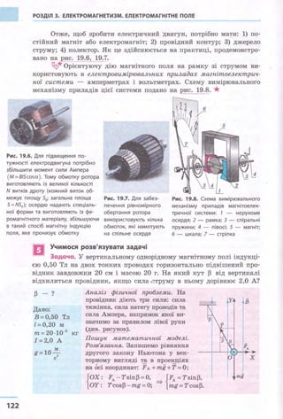 РОЗДІЛ З. ЕЛЕКТРОМАГНЕТИЗМ. ЕЛЕКТРОМАГНІТНЕ ПОЛЕ
Отже, щоб зробити електричний двигун, потрібно мати: 1) по­
стійний магніт або електромагніт; 2) провідний контур; 3) джерело
струму; 4) колектор. Як це здійснюється на практиці, продемонстро­
вано на рис. 19.6, 19.7.
~* Орієнтуючу дію магнітного поля на рамку зі струмом ви­
користовують в електровимірювальних приладах магнітоелектрич­
ної системи - амперметрах і вольтметрах. Схему вимірювального
механізму приладів цієї системи подано на рис. 19.8. *
Рис. 19.б. Для підвищення по­
тужності електродвигуна потрібно
збільшити ~у1Омент сили Ампера
(М = 815cosа). Тому обмотку ротора
виготовляють із великої кількості
N витків дроту (кожний виток об­
межує площу 5iY загальна площа Рис. 19.7. Для забез­
печення рівномірного
обертання ротора
використовують кілька
обмоток, які намотують
на спільне осердя
Рис. 19.8. Схема вимірювального
механізму приладів магнітоелек­
тричної системи: 1 - нерухоме
осердя; 2 - рамка; З - спіральні
пружини; 4 - півосі; 5 - магніт;
6 - шкала; 7 - стрілка
5 = NS0 ); осердю надають спеціаль­
ної форми та виготовляють із фе­
ромагнітного матеріалу, збільшуючи
в такий спосіб магнітну індукцію
поля, яке пронизує обмотку
Учимося розв'язувати задачі
Задача. "У вертикальному однорідному магнітному полі індукці­
єю 0,50 Тл на двох тонких проводах горизонтально підвішений про­
відник завдовжки 20 см і масою 20 г. На який кут ~ від вертикалі
відхилиться провідник, якщо сила ,~труму в ньому дорівнює 2,0 А?
122
~ - ?
Дано:
В=О,50 Тл
l=0,20 м
т=20·10-3
кг
1=2,0 А
м
g = 10-
c2
Аналіз фізичної проблеми. На
провідник діють три сили: сила
тяжіння, сила натягу проводів та
сила Ампера, напрямок якої ви­
значимо за правилом лівої руки
(див. рисунок).
Пошук математичної моделі.
Розв'язання. Запишемо рівняння
другого закону Ньютона у век­
торному вигляді та в проекціях
на осі координат: FА + тg +Т =О;
{ОХ: FA-Tsin~=O, ~ {Fл =Tsin~,
ОУ: Tcos~-тg=O; тg=Tcos~.
у
х
тg
 