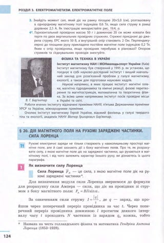 124
РОЗДІЛ 3. ЕЛЕКТРОМАГНЕТИЗМ. ЕЛЕКТРОМАГНІТНЕ ПОЛЕ
3. Знайдіть момент сил, який діє на рамку площею 20х5,О (см), розташовану
в однорідному магнітному полі індукцією 0,6 Тл, якщо сила струму в рамці
дорівнює 2,5 А. Як ілюстрацію використайте рис. 19.4, а.
4*. Горизонтальний провідник масою 50 г і довжиною 20 см може ковзати без
тертя по двох вертикальних провіднИх стрижнях. Стрижні приєднані до дже­
рела струму, ЕРС якого 50 В, а внутрішній опір становить 2 Ом. Перпендику­
лярно до площини руху прикладене постійне магнітне поле індукцією 0,2 Тл.
Яким є опір провідника, якщо провідник перебуває в рівновазі? Опором
стрижнів та з'єднувальних проводів знехтуйте.
ФІЗИКА ТА ТЕХНІКА В УКРАЇНІ
Інститут магнетизму НАН і МОНмоnодьспорт України (Київ)
Інститут магнетизму був створений у 1995 р. як установа, що
поєднує в собі науково-дослідний інститут і вищий навчаль­
ний заклад для розв'язання проблем у галузі магнетизму,
екології, а також для підготовки наукових кадрів.
Наукові напрямки, в яких працює інститут: магнітні плів­
ки, магнітна гідродинаміка та хімічні реакції, фазові перетво­
рення та магнітострикція, математична та теоретична фізи­
ка. За всіма цими напрямками інститут посів провідне місце
В. Г. Бар'яхтар в Україні та світі.
Роботи вчених інституту відзначені преміями НАНУ, п'ятьма Державними преміями
УРСР та України, міжнародними преміями.
Очолює Інститут магнетизму Герой України, відомий фахівець у галузі твердого
тіла та екології, академік НАНУ Віктор Григорович Бар'яхтар.
§ 20. ДІЯ МАГНІТНОГО ПОЛЯ НА РУХОМІ ЗАРЯДЖЕНІ ЧАСТИНКИ.
?І..
СИЛА ЛОРЕНЦА
Рухомі електричні заряди не тільки створюють у навколишньому просторі маг­
нітне поле, але й самі зазнають дії з боку магнітних полів. Про те, як розраху­
вати силу, з якою магнітне поле діє на заряджені частинки, що рухаються в маг­
нітному полі, і від чого залежить характер їхнього руху, ви дізнаєтесь із цього
параграфа.
Як визначити силу Лоренца
Сиnа Лоренца Fл - це сила, з якою магнітне поле діє на ру­
хомі заряджені частинки*.
Для визначення модуля сили Лоренца звернемося до формули
для розрахунку сили Ампера - сили, що діє на провідник зі стру­
мом з боку магнітного поля: Fл = Bilsina.
За означенням сили струму І= Ш , де q - заряд, що про-
t
йшов через поперечний переріз провідника за час t. Через попе-
речний переріз провідника довжиною l протягом деякого інтер­
валу часу t проходить N частинок із зарядом q0 кожна, тобто
* Названа на честь- голландського фізика та математика Гендріка Антона
Лоренца (1853-1928).
 