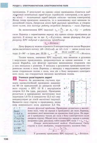 136
РОЗДІЛ З. ЕЛЕКТРОМАГНЕТИЗМ. ЕЛЕКТРОМАГНІТНЕ ПОЛЕ
провідника. У результаті на одному кінці провідника з'явиться над­
лищ.ковий негаmивний заряд (туди «ПРИЙШЛИ» електрони), .а на друго­
му кінці - позитивний заряд (звідти «пішла» частина електронів).
Якщо тепер провідник замкнути, то в замкненому колі виникне ін­
дукційний струм, джерелом якого буде рухомий провідник, а сторон­
ньою силою, яка виконує роботу всередині джерела,- сила Лоренца.
За визначенням ЕРС індукції lflВД = ~j , де Аст =Fлl - робота
сили Лоренца з переміщення заряду від одного кінця провідника до
другого. З огляду на те що Fл =B/qlvsina, маємо формулу для роз­
рахунку ЕРС індукції в рухомому провіднику:
!qнд = Bvlsina
Дану формулу можна отримати й використовуючи закон Фарадея:
зміна магнітного потоку ЛФ = ВЛS cos~, де ЛS = lvЛt - зміна площі кон-
ЛФ Blvдt ·cos(90° - а)
туру; ~ = 90° - а (див. рис. 22.3): q,,д = - - = - = Blvsina.
Лt Лt
Таким чином, значення ЕРС індукції, яка виникає в рухомих
і нерухомих провідниках, розраховується за одним законом - за­
коном Фарадея, але фізичні причини виникнення сторонніх сил
у цих випадках є різними. У випадку з рухомими провідниками сто­
ронньою силою є сила Лоренца; у випадку з нерухомими провідни­
ками сторонньою силою є сила, яка діє з боку вихрового електрич-
ного поля, що створюється змінним магнітним полем.
ЕІ Учимося розв'язувати задачі х х х
Задача. За допомогою гнучких про­
водів прямолінійний провідник завдовж­
ки 60 см приєднаний до джерела постій­
ного струму з ЕРС 12 В і внутрішнім
опором 0,5 Ом (див. рисунок). Провід:ник
рухається в однорідному магнітному полі
індукцією 1,6 Тл зі швидкістю 12,5 м/с пер­
пендикулярно до ліній магнітної індукції.
Визначте силу струму в провіднику, якщо
х х
~ v х х
+х х
х Jел
х lл
х х х
х х
х · х
х х
х х
опір зовнішнього кола дорівнює 2,5 Ом. хх х х х х
І - ? Аналіз фізичної проблеми. Провідник рухається в магніт-
Дано: ному полі, тому на заряди в провіднику діє сила Лоренца,
z= О,6 м напрямок якої визначимо за правилом лівої руки. На заря-
іfдж = 12 в ди в провіднику також діє сила з боку електричного поля
r = 0,5 Ом джерела струму. Обидві сили «штовхаютм заряди в одному
в= 1,6 Тл напрямку (див. рисунок), тобто повна ЕРС кола ~ = ~ж+ і!fнд.
м Пошук математичної моделі. Розв'язання. Силу
v=12,5-
c струму в колі знайдемо, скориставшись законом Ома:
а=90°
R=2,5 Ом
І=-?:1'-= <!f_ +l!f..• .
R+r R+r
У рухомому провіднику ЕРС індукції t{нд =Bvlsina.
х
х
х
х
х
х
х
 