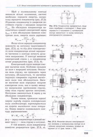 § 27. Вільні електромагнітні коливання в ідеальному коливальному контурі
Щоб у коливальному контурі
виникли вільні коливання, системі
необхідно передати енергію, напри­
клад зарядити конденсатор (рис. 27.2).
З'єднаємо конденсатор із джерелом по­
стійного струму з вихідною напругою
Umax· На обкладках конденсатора на­
копичиться певний електричний заряд
qmax• а між обкладками виникне елек­
тричне поле, енергія якого дорівнює:
cu2 2
W тах q max
ел.тах - -
2
-
2
С
Якщо після зарядки конденсатор
замкнути на котушку індуктивності
(рис. 27.3, а), то під дією електрично­
го поля конденсатора вільні зарядже­
ні частинки в контурі почнуть руха­
тися напрямлено. У контурі виникне
електричний струм і, а конденсатор
почне розряджатись (рис. 27.3, б).
Електричний струм завжди ство­
рює магнітне поле. Особливо сильним
це поле є всередині котушки. Оскіль­
ки сила струму, що проходить через
котушку, збільшується, то :v~:агнітна
індукція створеного струмом магніт­
ного поля теж збільшується. Змін­
не магнітне поле породжує вихрове
.електричне поле, яке в цьому випад­
ку напрямлене протилежно струму,
тому сила струму зростає поступово.
Поступово зменшується й заряд q на
обкладках конденсатора.
Таким чином, протягом першої
чверті періоду енергія електричного
поля конденсатора перетворюється
на енергію магнітного поля котуш­
ки. Повна енергія коливального кон­
туру дорівнюватиме:
q" Li2
W=W +W =-+-,ел м 2С 2
де q - заряд конденсатора в деякий мо­
мент часу; і - сила струму в котушці.
У той момент, коли конденсатор
повністю розрядиться (р:ис. 27.3, в),
Рис. 27.2. Конденсатор заряджається, якщо
ключ перебуває в положенні 7. Якщо ключ
перевести в положення 2, коливальний
контур замкнеться і в ньому виникнуть
електромагнітні коливання
W=W = q:п
ел 2С
W=W = kх:п
п 2
а а'
Li' q' ' k '
W=W +W =-+- W=W +W = mv +.....:..._
"" 22С " 0
2 2
б
q=O
в
и:п
2
б'
W=W = mv
к 2
2 •
~v-, •
~ х=О х
в'
Рис. 27.3. Механізм вільних електромагніт­
них коливань у коливальному контурі (а-з)
і вільних механічних коливань тягарця на
пружині (а'-з') [див. також с. 156)
155
 