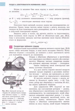 РОЗДІЛ 4. ЕЛЕКТРОМАГНІТНІ КОЛИВАННЯ І ХВИЛІ
Згідно із законом Ома сила струму в лампі змінюватиметься
за законом:
е !!І' sin rot ~
і(t) =--= тах =~ sin rot =Іmвх sin rot ,
R+r R+r R+r
де R - опір активного навантаження, r - опір джерела (рамки),
~
Imax =-~ - амплітудне значення сили струму.
R+r ·
Оскільки струм змінний, волосок лампи має розжарюватись пе­
ріодично. Однак, якщо частота зміни струму є досить великою, око
людини не буде вловлювати змін розжарення, що ми й спостерігаємо
в побутовій електричній мережі.
Зверніть увагу: в колах, що містять ємність та індуктивність,
фази коливань сили струму та ЕРС не збігаються (див. рис. 29.1),
тому в загальному випадку миттєве значення сили струму обчислю­
ється за формулою:
і(t) = Imax sin(rot+ ч>о).
а Генератори змінного струму
' Найпростіший індукційний генератор змінного струму (рис. 29.3)
являє собою металеве осердя, в пази .якого вкладено обмотку. Кінці
обмотки з'єднані з кільцями, до кожного з яких притиснута щітка .
для відведення напруги до споживача.
а 5 Осердя з обмоткою обертається в магнітному
1
5
Рис. 29.3. Зовнішній вигляд (а)
і будова (6) найпростішого генера­
тора змінного струму: 1 - постій­
ний магніт (електромагніт), який
слугує статором; 2 - обертова
дротяна рамка, яка слугує рото­
ром; З - кільця; 4 - щітки;
5 - ремінь приводу
166
полі нерухомого постійного магніту або електро­
магніту. Обертову частину генератора назива­
ють ротором, нерухому частину - статором.
Однак генератор такої конструкції має
низку суттєвих недоліків:
1) у разі зняття струмів високої напруги
виникає сильне іскріння в рухливих контак­
тах (кільце - щітка), що призводить до знач­
них втрат енергії та передчасного зношення;
2) частота змінного струму є досить ве­
ликою (у більшості країн світу v= 50 Гц),
отже, ротор має обертатися з Частотою 50 об/с,
що важко здійснити технічно.
Дл.я одержання ЕРС індукції не має
значення, що слугуватиме ротором - рамка,
яка обертається в магнітному полі нерухомого
електромагніту, чи електромагніт, який обер­
тається всередині нерухомої рамки. І в тому,
і в іншому випадках магнітний потік, що
пронизує рамку, змінюється. Проте сила
струму в обмотках електромагніту значно
менша за силу струму, який віддає генератор
 