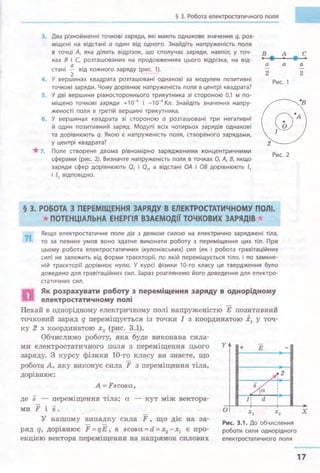 § З. Робота електростатичного поля
з. Два різнойменні точкові заряди, які мають однакове значення q, роз­
міщені на відстані а один від одного. Знайдіть напруженість поля
в точці А, яка ділить відрізок, що сполучає заряди, навпіл; у точ­
ках В і С, розташованих на продовженнях цього відрізка, на від­
стані !!._ від кожного заряду (рис. 1).
2
а
2
а
4. У вершинах квадрата розташовані однакові за модулем позитивні
Рис. 1
точкові заряди. Чому дорівнює напруженість поля в центрі квадрата?
5. У дві вершини рівностороннього трикутника зі стороною 0,1 м по­
міщено точкові заряди +10-4 і -10-4 Кл. Знайдіть значення напру­
женості поля в третій вершині трикутника.
6. У вершинах квадрата зі стороною а розташовані три негативні
й один позитивний заряд. Модулі всіх чотирьох зарядів однакові
та дорівнюють q. Якою є напруженість поля, створеного зарядами,
у центрі квадрата?
*7. Поле створене двома рівномірно зарядженими концентричними
сферами (рис. 2). Визначте напруженість поля в точках О, А, В, якщо
заряди сфер дорівнюють 01 і 02, а відстані ОА і 08 дорівнюють l1
і l2 відповідно.
Рис. 2
§ 3. РОБОТА З ПЕРЕМІЩЕННЯ ЗАРЯДУ В ЕЛЕКТРОСТАТИЧНОМУ ПОЛІ.
*ПОТЕНЦІАЛЬНА ЕНЕРГІЯ ВЗАЄМОДІЇ ТОЧКОВИХ ЗАРЯДІВ .
?І.. Якщо електростатичне поле діє з деякою силою на електрично заряджені тіла,
то за певних умов воно здатне виконати роботу з переміщення цих тіл . При
цьому робота електростатичних (кулонівських) сил (як і робота гравітаційних
сил) не залежить від форми траєкторії, по якій переміщується тіло, і по замкне­
ній траєкторії дорівнює нулю. У курсі фізики 10-го класу це твердження було
доведено для гравітаційних сил. Зараз розглянемо його доведення для електро­
статичних сил.
Як розрахувати роботу з переміщення заряду в однорідному
електростатичному попі
Нехай в однорідному електричному полі напруженістю Е позитивний
точковий заряд q переміщується із точки 1 з координатою х1 у точ­
ку 2 з координатою х2 (рис. 3.1).
Обчислимо роботу, яка буде виконана сила­
ми електростатичного поля з переміщення цього
заряду. 3 курсу фізики 10-го класу ви знаєте, що
робота А, яку виконує сила F з переміщення тіла,
дорівнює:
A=Fscosa.,
де s переміщення тіла; а. - кут між вектора-
ми F і s.
у
+ Е
о
2
У нашому випадку сила F , що діє на за­
ряд q, дорівнює F = qE, а scosa. = d = х2 -х1 є про­
екцією вектора переміщення на напрямок силових
Рис. 3.1. До обчислення
роботи сили однорідного
електростатичного поля
а
2
х
17
 