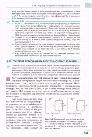 § 33. Генератор незатухаючих електромагнітних коливань
ходу; в режимі навантаження. 5. Як визначити коефіцієнт трансформації? б. Який
трансформатор називається понижувальним? підвищувальним? Де їх застосову­
ють? 7. Які основні втрати енергії існуЮть у трансформаторі? Як їх зменшити?
8. Як визначити ККД трансформатора?
Вправа№27
1. На рис. 32.3 зображено лампу, приєднану через трансформатор до мережі змін­
ного струму. Який це трансформатор - підвищувальний .чи понижувальний?
Чому вторинна обмотка виготовлена з більш товстого дроту, ніж первинна?
2. Первинна обмотка трансформатора містить 1000 витків проводу, вторинна -
3500 витків. У режимі холостого ходу напруга на вторинній обмотці дорівнює
105 В. Яка напруга подається на трансформатор? Яким є коефіцієнт трансформації?
3. Поту_жність, яку споживає трансформатор, становить 90 Вт, напруга на вто­
ринній обмотці 12 В. Якою є сила струму у вторинній обмотці, якщо ККД
трансформатора 75 %?
4. Трансформатор із коефіцієнтом трансформації 5 приєднаний до мережі змін­
ного струму напругою 220 В. Визначте опір вторинної обмотки трансфор­
матора, якщо напруга на ній дорівнює 42 В, а сила струму 4,0 А. Опором
первинної обмотки знехтувати.
5*. Чому трансформатор гуде? Яка основна частота звукових коливань, якщо
трансформатор підключений до промислової мережі?
§ 33. ГЕНЕРАТОР НЕЗАТУХАЮЧИХ ЕЛЕКТРОМАГНІТНИХ КОЛИВАНЬ
?!
Останнім часом величезного поширення набули способи передавання інформації
за допомогою електромагнітних хвиль. Як ми з'ясуємо пізніше, джерелами радіо­
хвиль можуть бути тільки високочастотні незатухаючі електромагнітні коливання.
У цьому параграфі ви ознайомитесь із пристроєм, у якому створюються такі ко­
ливання, й згадаєте, з яких елементів складаються автоколивальні системи .
D Як у коливальному контурі отримати незатухаючі коливання
Змінний електричний струм, створюваний генераторами, є низь­
кочастотним і тому не придатний для потреб радіотехники. Висо­
кочастотні електромагнітні коливання виникають у коливальному
контурі, але, як вам у.же відомо, в реальному контурі вони швидко
затухають. Щоб коливання не затухали, потрібно поповнювати енер­
гію контуру, наприклад заряджаючи конденсатор від джерела постій­
ного струму.
Але якщо джере40 буде весь
час підключене до конденсатора,
то конденсатор лише обмінювати­
меться енергією з джерелом
(рис. 33.1). Щоб цього не відбува­
лося, контур має бути підклю­
ченим до джерела тільки в ті
інтервали часу, коли обкладка
-w w
L L
1----j1---~ 1----j1---~
а б
Рис. 33.1. Коливальний контур, який весь час
підключений до джерела постійного струму:
конденсатора, яка приєднана до
позитивного полюса джерела
струму, заряджена позитивно. Під
час коливань знак заряду на
а - половину періоду енергія надходить у кон­
денсатор; б - половину періоду енергія поверта­
ється до джерела
181
 