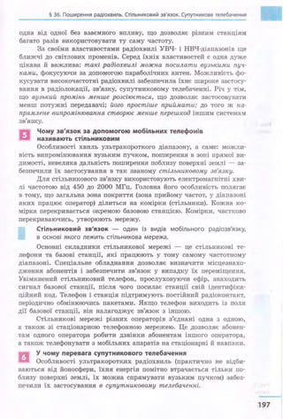 § 36. Поширення радіохвиль. Стільниковий зв'язок. Супутникове телебачення
одна від одної без взаємного впливу, що дозволяє різним станціям
багато разів використовувати ту саму частоту.
За своїми . властивостями радіохвилі УВЧ- і НВЧ-діапазонів ще
ближчі до світлових променів. Серед їхніх властивостей є одна дуже
цікава й важлива: такі радіохвилі можна посилати вузькими пуч­
ками, фокусуючи за допомогою параболічних антен. Можливість фо­
кусувати високочастотні радіохвилі забезпечила їхнє широке застосу­
вання в радіолокації, зв'язку, супутниковому телебаченні. Річ у тім,
що вузький промінь менше розсіюється, що дозволяє застосовувати
менш потужні передавачі; його простіше приймати; до того ж на­
прямлене випромінювання створює менше перешкод іншим системам
зв'язку.
n Чому зв'язок за допомогою мобіnьних теnефонів
ІСІ називають стіnьниковим
Особливості хвиль ультракороткого діапазону, а саме: можли­
вість випромінювання вузьким пучком, поширення в зоні прямої ви­
димості, невелика дальність поширення поблизу поверхні землі - за­
безпечили їх застосування в так званому стільниковому зв'язку.
Для стільникового зв'язку використовують електромагнітні хви­
лі частотою від 450 до 2000 МГц. Головна його особливість полягає
в тому, що загальна зона покриття (зона прийому частот, у діапазоні
яких працює оператор) ділиться на комірки (стільники). Кожна ко­
мірка перекривається окре~~юю базовою станцією. Комірки, частково
перекриваючись, утворюють мережу.
Стіnьниковий зв'язок - один із видів мобільного радіозв'язку,
в основі якого лежить стільникова мережа.
Основні складники стільникової мережі - це стільникові те­
лефони та базові станції, які працюють у тому самому частотному
діапазоні. Спеціальне обладнання дозволяє визначити місцезнахо­
дження абонентів і забезпечити зв'язок у випадку їх переміщення.
Увімкнений стільниковий телефон, прослуховуючи ефір, знаходить
сигнал базової станції, після чого посилає станції свій ідентифіка­
ційний код. Телефон і станція підтримують постійний радіоконтакт,
періодично обмінюючись пакетами. Якщо телефон виходить із поля
дії базової станції, він налагоджує зв'язок з іншою.
Стільникові мережі різних операторів з'єднані одна з одною,
а також зі стаціонарною телефонною мережею. Це дозволяє абонен­
там одного оператора робити дзвінки абонентам іншого оператора,
а також телефонувати з мобільних апаратів на стаціонарні й навпаки.
~ У чому перевага супутникового теnебачення
li:il Особливості ультракоротких радіохвиль (практично не відби­
ваються від йоносфери, їхня . енергія помітно втрачається тільки: по­
близу поверхні землі, їх можна спрямувати вузьким пучком) забез­
печили їх застосування в супутниковому телебаченні.
•
197
 