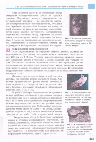 § 37. Шкала електромагнітних хвиль. Електромагнітні хвилі в природі й техніці
•Слід звернути увагу й на негативний вплив
потужних електромагнітних хвиль на здоров'я
людини. Наприклад, медики стверджують, що
С'l'ільниковий телефон - - це небезпечне джере­
ло електромагнітного випромінювання, оскільки
він перебуває надзвичайно близько від мозку та
очей людини, до того ж випромінює електромаг­
нітні хвилі великої потужності. Поглинаючись
тканинами головного мозку, зоровими та слухо­
вими аналізаторами, хвилі передають їм енер­
гію. З часом це призводить до порушення нерво­
вої, ендокринної й серцево-судинної систем. Це
Рис. 37.2. Метрові радіохвилі
викликають збудження у мавп:
вони повертають голову в бік
підтвердили експерименти, проведені на щурах. їхнього джерела
Інфрачервоне випромінювання
Між радіохвилями та видимим світлом лежить ділянка ін­
фрачервоного (теплового) випромjнювання, довжина хвилі якого
від 740 нм до 1-2 мм. Теплове випромінювання виникає внаслі­
док зіткнення атомів і молекул у газах, рідинах або твердих ті­
лах. Зіткнення виІtликає збудження атомів, яке приводить до ви­
промінювання атомами електромагнітних хвиль частотою вищою,
ніж частота хвиль, створених електричним струмом. -Інтенсивність
інфрачервоного випромінювання збільшується зі збільшенням тем­
ператури тіла.
Людське око не здатне бачити ц1єї частини
спектра, ми можемо тільки відчувати тепло. Але
багато представників фауни мають спеціальні
пристосування - своєрідні живі «прилади ніч­
ного бачення», які здатні сприймати інфрачервоні
промені (рис. 37.3, 37.4).
З усього спектра інфрачервоне випроміню­
вання найбільш споріднене з організмом людини
та корисне для нього. Хвилі довжинами приблизно
від 7 до 14 мкм, які відповідають випромінюванню
самого людського тіла,, чинять на організм люди- ·
ни дивовижно корисну дію. Найвідоміше природне
джерело таких хвиль на Землі - це Сонце, а найві­
доміше штуЧ:не - піч, і кожна ЛЮ/І..ИНа обов'язково
відчувала на собі їхній сщ_шятливий вrшив.
1нфрачервон1 д1оди 1; фотод1оди застосову­
ються в пультах дистанційного керування, си­
стемах автоматики, охоронних системах тощо. Ці
промені не відволікають уваги людини завдяки
тому, що невидимі. ІRфрачервоні випромінювачі
застосовують і в промисловості для сушіння ла­
кофарбових поверхонь, зерна, крупи та ін.
Рис. 37.3..Глибоководні каль-
мари, крім звичайних, мають
ще термоскопічні очі, які роз-
ташовані на хвості й вловлю­
ють інфрачервоні промені
Рис. 37.4. Американська гри-
муча змія має надчутливий
термолокатор, розташований
у лицевій ямці між очима
та ніздрями рептилії
203
 
